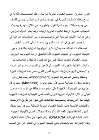 27
‫هذه‬ ‫خالل‬ ‫من‬ ‫الحيوية‬ ‫الكيمياء‬ ‫نجحت‬ ،‫العشرين‬ ‫القرن‬
‫في‬ ‫الثالثة‬ ‫التخصصات‬
‫في‬ ‫الحيوية‬ ‫العمليات‬ ‫معظم‬ ‫شرح‬
‫الكشف‬ ‫ويجري‬ .‫والنبات‬ ‫والحيوان‬ ‫اإلنسان‬
‫جميع‬ ‫عن‬
‫منهجية‬ ‫خالل‬ ‫من‬ ‫وتطويرها‬ ‫تقريبا‬ ‫الحياة‬ ‫علوم‬ ‫مجاالت‬
‫وبحوث‬
.‫الحيوية‬ ‫الكيميائية‬
،‫الجزيئي‬ ‫األحياء‬ ‫بعلم‬ ‫وثيقا‬ ‫ارتباطا‬ ‫الحيوية‬ ‫الكيمياء‬ ‫ترتبط‬
‫ترميز‬ ‫يتم‬ ‫بواسطتها‬ ‫التي‬ ‫الجزيئية‬ ‫اآلليات‬ ‫دراسة‬ ‫وهي‬
‫في‬ ‫الوراثية‬ ‫المعلومات‬
‫العمليات‬ ‫في‬ ‫النووي‬ ‫الحمض‬
‫الدقيق‬ ‫التحديد‬ ‫على‬ ‫واعتمادا‬ ،‫الحيوي‬
‫للمصطلحات‬
‫فرع‬ ‫بمثابة‬ ‫الجزيئية‬ ‫البيولوجيا‬ ‫اعتبار‬ ‫يمكن‬ ،‫المستخدمة‬
‫من‬
‫للتحقيق‬ ‫كأداة‬ ‫الحيوية‬ ‫الكيمياء‬ ‫أو‬ ،‫الحيوية‬ ‫الكيمياء‬
.‫الجزيئية‬ ‫البيولوجيا‬ ‫دراسة‬
‫والوظيفة‬ ‫التركيب‬ ‫مع‬ ‫كبير‬ ‫بشكل‬ ‫الحيوية‬ ‫الكيمياء‬ ‫تتعامل‬
‫بين‬ ‫والتداخالت‬
‫مثل‬ ‫الكبيرة‬ ‫والجزيئات‬ ‫الخاليا‬ ‫مكونات‬
‫والبروتينات‬ ‫والكربوهيدرات‬ ‫الدهون‬
‫النووية‬ ‫واألحماض‬
‫كبيرة‬ ‫الجزيئات‬ ‫هذه‬ ‫بعض‬ ‫تكون‬ ‫أخرى‬ ‫حيوية‬ ‫وجزيئات‬
( ‫الحيوية‬ ‫البوليمرات‬ ‫وتسمى‬ ‫ومعقدة‬
biopolymers
،)
‫من‬ ‫تتكون‬ ‫وهذه‬
‫وحدة‬ ‫كل‬ ‫تسمى‬ ‫متشابهة‬ ‫متكررة‬ ‫وحدات‬
( ‫مونومر‬
Monomer
‫كل‬ ‫يحتوي‬ .)
‫البوليمرات‬ ‫من‬ ‫جزيء‬
‫حمض‬ ،‫الوحدات‬ ‫من‬ ‫مختلفة‬ ‫مجموعات‬ ‫على‬ ‫الحيوية‬
‫الخصائص‬ ‫تدرس‬ ‫الحيوية‬ ‫الكيمياء‬ ،‫أكثر‬ ‫أو‬ ‫أميني‬
‫الحيوية‬ ‫للجزيئات‬ ‫الكيميائية‬
‫البروتينات‬ ‫مثل‬ ‫الهامة‬
.‫اإلنزيمات‬ ‫طريق‬ ‫عن‬ ‫تحفز‬ ‫التي‬ ‫التفاعالت‬ ‫وخصوصا‬
‫الخلية‬ ‫داخل‬ ‫األيضية‬ ‫والعمليات‬
‫المتعلقة‬ ‫الحيوية‬ ‫الكيمياء‬
‫بشكل‬ ‫دراستها‬ ‫تمت‬
.‫كبير‬
‫الصماء‬ ‫الغدد‬ ‫بجهاز‬ ‫المتعلقة‬
‫الحيوية‬ ‫للكيمياء‬ ‫أخرى‬ ‫مجاالت‬ ‫وهناك‬
‫الوراثية‬ ‫المادة‬ ‫تشمل‬
(DNA,RNA)
،‫الخلية‬ ‫غشاء‬ ‫خالل‬ ‫من‬ ‫المواد‬ ‫ونقل‬
‫ونقل‬
‫الكيمياء‬ ‫نتائج‬ ‫باستخدام‬ ‫يتم‬ .‫اإلشارات‬
‫المقام‬ ‫في‬ ‫الحيوية‬
،‫الطب‬ ‫في‬ ‫األول‬
 