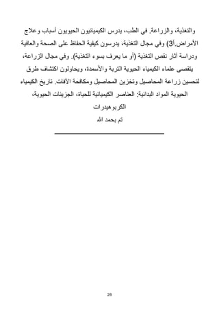 28
‫يدرس‬ ،‫الطب‬ ‫في‬ .‫والزراعة‬ ،‫والتغذية‬
‫وعالج‬ ‫أسباب‬ ‫الحيويون‬ ‫الكيميائيون‬
‫أ‬.‫األمراض‬
3
‫وفي‬ )
‫والعافية‬ ‫الصحة‬ ‫على‬ ‫الحفاظ‬ ‫كيفية‬ ‫يدرسون‬ ،‫التغذية‬ ‫مجال‬
.)‫التغذية‬ ‫بسوء‬ ‫يعرف‬ ‫ما‬ ‫(أو‬ ‫التغذية‬ ‫نقص‬ ‫آثار‬ ‫ودراسة‬
،‫الزراعة‬ ‫مجال‬ ‫وفي‬
‫التربة‬ ‫الحيوية‬ ‫الكيمياء‬ ‫علماء‬ ‫يتقصى‬
‫طرق‬ ‫اكتشاف‬ ‫ويحاولون‬ ،‫واألسمدة‬
‫زراعة‬ ‫لتحسين‬
.‫اآلفات‬ ‫ومكافحة‬ ‫المحاصيل‬ ‫وتخزين‬ ‫المحاصيل‬
‫الكيمياء‬ ‫تاريخ‬
‫الحيوية‬
‫العناصر‬ :‫البدائية‬ ‫المواد‬
،‫الحيوية‬ ‫الجزيئات‬ ،‫للحياة‬ ‫الكيميائية‬
‫الكربوهيدرات‬
‫هللا‬ ‫بحمد‬ ‫تم‬
‫ــــــــــــــــــــــــــــــــــــــــــــــــــــــــــــــــــــــــ‬
 