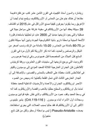 30
‫قديمة‬ ‫فكرة‬ ‫عن‬ ‫كتب‬ ‫عشر‬ ‫الثامن‬ ‫القرن‬ ‫في‬ ‫الكيمياء‬ ‫أستاذ‬ ‫واتسون‬ ‫ريتشارد‬
‫أن‬ ‫أيضا‬ ‫نيدام‬ ‫ويلمح‬ ،»‫األوريكالكم‬ ‫أو‬ ‫النحاس‬ ‫من‬ ‫«نوعان‬ ‫هناك‬ ‫أن‬ ‫مفادها‬
‫عام‬ ‫في‬ ‫األوراكل‬ ‫صنع‬ ‫كيفية‬ ‫يعرفون‬ ‫يكونوا‬ ‫ربما‬ ‫اإلغريق‬
2015
‫اكتشاف‬ ‫تم‬
39
‫ع‬ ‫غارقة‬ ‫سفينة‬ ‫في‬ ‫األوريكالكم‬ ‫من‬ ‫أنها‬ ‫يعتقد‬ ‫سبيكة‬
‫في‬ ‫جيال‬ ‫سواحل‬ ‫لى‬
‫إلى‬ ‫مبدئيا‬ ‫تاريخها‬ ‫يعود‬ ‫والتي‬ ‫صقلية‬
2600
‫تم‬ ،‫عام‬
‫فلورة‬ ‫باستخدام‬ ‫تحليلها‬
‫داريو‬ ‫بواسطة‬ ‫السينية‬ ‫األشعة‬
‫تتكون‬ ‫سبيكة‬ ‫أنها‬ ‫وتبين‬ ‫الجودة‬ ‫التكنولوجية‬ ‫بانيتا‬
‫من‬
75
-
80
‫و‬ ‫النحاس‬ ‫من‬ ‫بالمائة‬
20
-
15
‫ونسب‬ ‫الزنك‬ ‫من‬ ‫بالمائة‬
‫من‬ ‫أصغر‬
‫القرن‬ ‫في‬ ‫مرة‬ ‫ألول‬ ‫لكم‬ ‫األوريكا‬ ‫ذكر‬ ‫انه‬ ‫كما‬ ،‫والحديد‬ ‫والرصاص‬ ‫النيكل‬
‫من‬ ‫الميالد‬ ‫قبل‬ ‫السابع‬
‫هوميروس‬ ‫ترنيمة‬ ‫وفي‬ ‫هسيودوس‬ ‫قبل‬ ‫المخصصة‬
،‫العشرين‬ ‫القرن‬ ‫ستينيات‬ ‫إلى‬ ‫تاريخها‬ ‫يرجع‬ ‫التي‬ ‫ألفروديت‬
‫كريتياس‬ ‫ووفقا‬
‫الثالثة‬ ‫الخارجية‬ ‫الجدران‬ ‫فإن‬ ‫ألفالطون‬
‫وكليتو‬ ‫بوسيدون‬ ‫إلى‬ ‫المؤدي‬ ‫للمعبد‬
‫كانت‬ ‫أطالنطس‬ ‫فى‬
‫أن‬ ‫إلى‬ ‫باإلضافة‬ ،‫والقصدير‬ ‫بالنحاس‬ ‫التعاقب‬ ‫على‬ ‫مغطاة‬
‫له‬ :‫بأكملها‬ ‫القلعة‬ ‫شمل‬ ‫الذي‬ ‫الثالث‬ ‫الخارجي‬ ‫الجدار‬
‫الضوء‬ ‫من‬ ‫وميض‬
‫واألعمدة‬ ‫الجدران‬ ،‫اوريكالكوم‬ ‫األحمر‬
‫مغطاة‬ ‫للمعبد‬ ‫الداخلية‬ ‫واألرضيات‬
‫بال‬ ‫تماما‬
‫اوريكالكوم‬
‫أنه‬ ‫كما‬ ،‫واألوريكالوم‬ ‫والفضة‬ ‫بالذهب‬ ‫مطليا‬ ‫والسطح‬
‫في‬
‫عليه‬ ‫نقش‬ ‫والذي‬ ،‫األوريكالكم‬ ‫من‬ ‫عمود‬ ‫وقف‬ ‫المعبد‬ ‫وسط‬
‫بوسيدون‬ ‫قوانين‬
‫بوسيدون‬ ‫أبناء‬ ‫األمراء‬ ‫أول‬ ‫وسجالت‬
.
(
116
-
119
.
Crit
)
‫بلينيوس‬ ‫يشير‬
،‫استنفاذها‬ ‫يجري‬ ‫التي‬ ‫العمالت‬ ‫بسبب‬ ‫حاليا‬ ‫فقد‬ ‫قد‬ ‫األوريكالكم‬ ‫أن‬ ‫إلى‬ ‫األكبر‬
‫يصف‬
-
Pseudo-Aristotle
(
‫تابع‬ ‫قبل‬ ‫من‬ ‫ولكن‬ ‫أرسطو‬ ‫بواسطة‬ ‫ليس‬
)‫متجول‬
 