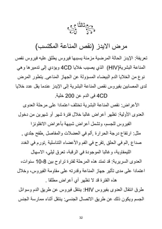 32
꧂
‫ا‬‫ا‬‫ث‬‫ثال‬
꧁
)‫المكتسب‬ ‫المناعة‬ ‫(نقص‬ ‫االيدز‬ ‫مرض‬
:‫تعريفة‬
‫نقص‬ ‫فيروس‬ ‫عليه‬ ‫يطلق‬ ‫فيروس‬ ‫يسببها‬ ‫مزمنة‬ ‫المرضية‬ ‫الحالة‬ ‫اإليدز‬
(‫البشرية‬ ‫المناعة‬
HIV
‫خاليا‬ ‫يصيب‬ ‫الذي‬ )
CD
4
‫وهي‬ ‫تدميرها‬ ‫إلى‬ ‫ويؤدي‬
.‫المناعى‬ ‫الجهاز‬ ‫عن‬ ‫المسؤولة‬ ‫البيضاء‬ ‫الدم‬ ‫الخاليا‬ ‫من‬ ‫نوع‬
‫المرض‬ ‫يتطور‬
‫خاليا‬ ‫عدد‬ ‫يقل‬ ‫عندما‬ ‫اإليدز‬ ‫إلى‬ ‫البشرية‬ ‫المناعة‬ ‫نقص‬ ‫بفيروس‬ ‫المصابين‬ ‫لدى‬
CD
4
‫عن‬ ‫الدم‬ ‫فى‬
200
.‫خلية‬
:‫األعراض‬
‫العدوى‬ ‫مرحلة‬ ‫على‬ ‫اعتمادا‬ ‫تختلف‬ ‫البشرية‬ ‫المناعة‬ ‫نقص‬
:‫األولية‬ ‫العدوى‬
‫دخول‬ ‫من‬ ‫شهرين‬ ‫أو‬ ‫شهر‬ ‫فترة‬ ‫خالل‬ ‫غالبا‬ ‫أعراض‬ ‫تظهر‬
‫االنفلونزا‬ ‫بأعراض‬ ‫شبيهة‬ ‫أعراض‬ ‫وتشمل‬ ،‫للجسم‬ ‫الفيروس‬
:‫مثل‬
‫الحرارة‬ ‫درجة‬ ‫ارتفاع‬
,
‫والمفاصل‬ ‫العضالت‬ ‫في‬ ‫ألم‬
,
‫جلدي‬ ‫طفح‬
,
‫صداع‬
,
‫الم‬
‫في‬
‫الحلق‬
,
‫التناسلية‬ ‫واألعضاء‬ ‫الفم‬ ‫في‬ ‫تقرح‬
,
‫تورم‬
‫في‬
‫الغدد‬
‫االسهال‬ ،‫ليلي‬ ‫تعرق‬ ،‫الرقبة‬ ‫في‬ ‫الموجودة‬ ‫وغالبا‬ ،‫الليمفاوية‬
:‫السريرية‬ ‫العدوى‬
‫بين‬ ‫تراوح‬ ‫لفترة‬ ‫المرحلة‬ ‫هذه‬ ‫تمتد‬ ‫قد‬
8
-
10
،‫سنوات‬
‫وخالل‬ ،‫الفيروس‬ ‫مقاومة‬ ‫على‬ ‫وقدرته‬ ‫المناعة‬ ‫جهاز‬ ‫تأثير‬ ‫مدى‬ ‫على‬ ‫اعتمادا‬
‫تظهر‬ ‫ال‬ ‫قد‬ ‫الفترة‬ ‫هذه‬
‫أي‬
‫مطلقا‬ ‫أعراض‬
.
‫بفيروس‬ ‫العدوى‬ ‫انتقال‬ ‫طرق‬
HIV
:
‫وسوائل‬ ‫الدم‬ ‫طريق‬ ‫عن‬ ‫فيروس‬ ‫ينتقل‬
‫طريق‬ ‫عن‬ ‫ذلك‬ ‫ويكون‬ ‫الجسم‬
‫الجنس‬ ‫ممارسة‬ ‫أثناء‬ ‫ينتقل‬ :‫الجنسي‬ ‫االتصال‬
 