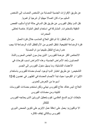 33
‫الشخص‬ ‫إلى‬ ‫المصاب‬ ‫الشخص‬ ‫من‬ ‫المصابة‬ ‫الجنسية‬ ‫اإلفرازات‬ ‫طريق‬ ‫عن‬
.‫فمويا‬ ‫أو‬ ‫شرجيا‬ ‫أو‬ ‫مهبليا‬ ‫اتصاال‬ ‫كان‬ ‫سواء‬ ‫السليم‬
‫الدم‬ ‫نقل‬ ‫طريق‬ ‫عن‬ ‫الفيروس‬ ‫ينتقل‬ :‫الدم‬ ‫نقل‬
‫في‬
‫الفحص‬ ‫أساليب‬ ‫اتباع‬ ‫حالة‬
.‫بالمختبرات‬ ‫الدقيقة‬
‫المشاركة‬
‫في‬
‫تعاطى‬ ‫خاصة‬ .‫الملوثة‬ ‫الحقن‬ ‫استخدام‬
‫المخدرات‬
‫الحمل‬ ‫فترة‬ ‫خالل‬ ‫المناسب‬ ‫العالج‬ ‫تتلق‬ ‫لم‬ ‫إذا‬ :‫للطفل‬ ‫األم‬ ‫من‬
‫يجب‬ ‫لذا‬ ‫الرضاعة‬ ‫أثناء‬ ‫للطفل‬ ‫األم‬ ‫من‬ ‫العدوى‬ ‫تنتقل‬ :‫الطبيعية‬ ‫الرضاعة‬ ‫فترة‬
‫الطفل‬ ‫ارضاع‬ ‫عدم‬
‫المصابة‬ ‫ام‬ ‫من‬ ‫طبيعيا‬
:‫للفيروس‬ ‫عرضة‬ ‫اكثر‬ ‫االشخاص‬
‫والشاذ‬ ‫المحرم‬ ‫الجنس‬ ‫يمارسون‬ ‫الذين‬
‫في‬ ‫تقرحات‬ ‫تسبب‬ ‫االمراض‬ ‫وهذه‬ ،‫الجنسية‬ ‫األمراض‬ ‫بأحد‬ ‫المصابون‬
.‫الجسم‬ ‫إلى‬ ‫الفيروس‬ ‫دخول‬ ‫يسهل‬ ‫وما‬ ،‫التناسلية‬ ‫األعضاء‬
:‫التشخيص‬
‫باستخدام‬ ‫للفيروس‬ ‫مضادة‬ ‫أجسام‬ ‫لوجود‬ ‫الدم؛‬ ‫اختبار‬ ‫طريق‬ ‫عن‬
‫المضادة‬ ‫األجسام‬ ‫تبدأ‬ ‫حيث‬ ‫الكومبو؛‬ ‫او‬ ‫االليزا‬
‫في‬
‫الظهور‬
‫في‬
‫غضون‬
6
-
12
.‫للعدوى‬ ‫التعرض‬ ‫من‬ ‫أسبوعا‬
:‫العالج‬
‫للفيروس‬ ‫عالج‬ ‫هناك‬ ‫ليس‬
‫نهائي‬
‫الفيروسات‬ ‫مضادات‬ ‫تستخدم‬ ‫ولكن‬
‫الفيروس‬ ‫مضادات‬ ‫ومن‬ ‫لتثبيته‬
‫النسخ‬ ‫انزيم‬ ‫مثبطات‬
‫العكسي‬
‫البروتين‬ ‫بتعطيل‬ ‫تقوم‬ :
‫الذى‬
‫الفيروس‬ ‫يحتاجه‬
‫للتكاثر‬
‫الحمض‬ ‫تكوين‬ ‫على‬ ‫اإلنزيم‬ ‫عمل‬ ‫إعاقة‬ ‫على‬ ‫يعمل‬ :‫نوكليوزيد‬ ‫اال‬
‫النووي‬
‫تكاثره‬ ‫إيقاف‬ ‫وبالتالي‬ ‫للفيروس‬
 