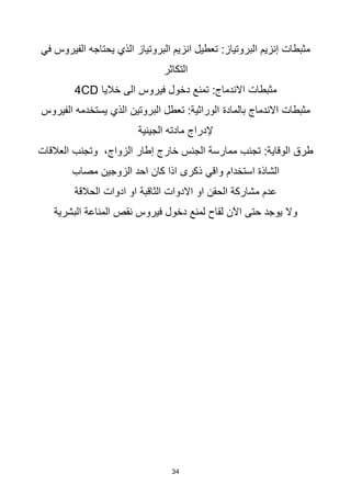 34
‫الفيروس‬ ‫يحتاجه‬ ‫الذي‬ ‫البروتياز‬ ‫انزيم‬ ‫تعطيل‬ :‫البروتياز‬ ‫إنزيم‬ ‫مثبطات‬
‫في‬
‫التكاثر‬
‫خاليا‬ ‫الى‬ ‫فيروس‬ ‫دخول‬ ‫تمنع‬ :‫االندماج‬ ‫مثبطات‬
CD
4
‫بالمادة‬ ‫االندماج‬ ‫مثبطات‬
‫الفيروس‬ ‫يستخدمه‬ ‫الذي‬ ‫البروتين‬ ‫تعطل‬ :‫الوراثية‬
‫الجينية‬ ‫مادته‬ ‫إلدراج‬
‫العالقات‬ ‫وتجنب‬ ،‫الزواج‬ ‫إطار‬ ‫خارج‬ ‫الجنس‬ ‫ممارسة‬ ‫تجنب‬ :‫الوقاية‬ ‫طرق‬
‫استخدام‬ ‫الشاذة‬
‫واقي‬
‫مصاب‬ ‫الزوجين‬ ‫احد‬ ‫كان‬ ‫اذا‬ ‫ذكرى‬
‫الحالقة‬ ‫ادوات‬ ‫او‬ ‫الثاقبة‬ ‫االدوات‬ ‫او‬ ‫الحقن‬ ‫مشاركة‬ ‫عدم‬
‫البشرية‬ ‫المناعة‬ ‫نقص‬ ‫فيروس‬ ‫دخول‬ ‫لمنع‬ ‫لقاح‬ ‫اآلن‬ ‫حتى‬ ‫يوجد‬ ‫وال‬
 