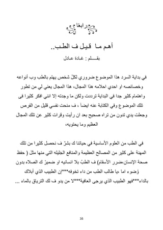 35
꧂
‫ا‬‫ا‬‫ع‬‫راب‬
꧁
..‫الطـب‬ ‫ف‬ ‫قـيـل‬ ‫مـا‬ ‫أهـم‬
‫عـادل‬ ‫غـادة‬ : ‫بقـــــلم‬
‫أنواعه‬ ‫وب‬ ‫بالطب‬ ‫يهتم‬ ‫شخص‬ ُ‫ل‬‫لك‬ ‫ضروري‬ ‫الموضوع‬ ‫هذا‬ ‫السرد‬ ‫بداية‬ ‫في‬
‫تطور‬ ‫من‬ ‫لي‬ ‫يعني‬ ‫المجال‬ ‫هذا‬ ،‫المجال‬ ‫هذا‬ ‫احالمه‬ ‫احدي‬ ‫او‬ ‫وخصائصه‬
‫في‬ ‫جدا‬ ‫كثير‬ ‫واهتمام‬
‫فى‬ ‫كثيرا‬ ‫افكر‬ ‫انني‬ ‫إال‬ ‫وجدته‬ ‫ما‬ ‫ولكن‬ ‫ترددت‬ ‫البداية‬
‫الفرص‬ ‫من‬ ‫قليل‬ ‫نفسي‬ ‫منحت‬ ‫ف‬ ، َ‫ا‬‫ايض‬ ‫عنه‬ ‫الكتابة‬ ‫وفي‬ ‫الموضوع‬ ‫تلك‬
‫المجال‬ ‫تلك‬ ‫عن‬ ‫كثير‬ ‫وقرات‬ ‫رأيت‬ ‫ان‬ ‫بعد‬ ‫صحيح‬ ‫تراه‬ ‫من‬ ‫تدون‬ ‫يدي‬ ‫وجعلت‬
،‫يحتويه‬ ‫وما‬ ‫العظيم‬
‫تلك‬ ‫من‬ ‫كثيرا‬ ‫نحصل‬ ‫ف‬ ٌ‫بشر‬ ‫ك‬ ‫حياتنا‬ ‫في‬ ‫األساسية‬ ‫العلوم‬ ‫من‬ ‫الطب‬ ‫في‬
‫حفظ‬ ( َ‫ل‬‫مث‬ ‫منها‬ ‫التي‬ ‫ليله‬َ‫ج‬‫ال‬ ‫والمنافع‬ ‫العظيمة‬ ‫المصالح‬ ‫من‬ ‫كثير‬ ‫على‬ ‫المهنة‬
‫بدون‬ ‫الصاله‬ ‫ك‬ ْ‫ضمير‬ ‫او‬ ‫انسانيه‬ ‫بال‬ ُ‫الطب‬ ‫ف‬ )‫األسقام‬ ‫ضرر‬،‫اإلنسان‬ ‫صحة‬
‫ا‬ ‫الطبيب‬ ‫تخوفه***إن‬ ‫داء‬ ‫من‬ ‫الطب‬ ‫طالب‬ ‫يا‬، ‫اما‬ ‫ضوء‬ ُ‫و‬
‫أبالك‬ ‫لذي‬
... ‫بالماء‬ ‫الترياق‬ ‫لك‬ ‫ف‬ ‫يدو‬ ‫من‬ ‫العافية***ال‬ ‫يرجى‬ ‫الذي‬ ‫الطبيب‬ ‫بالداء***فهو‬
 
