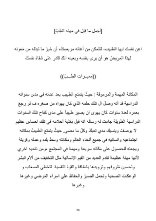 36
] ْ‫ب‬ِ‫الط‬ ‫مهنه‬ ‫في‬ ‫قيل‬ ‫ما‬ ‫[أجمل‬
‫عونه‬َ‫م‬ ‫من‬ ‫تبذله‬ ‫ما‬ ُ‫خير‬ ‫أن‬ ، ْ‫مريضك‬ ‫أعانه‬ ‫من‬ ‫َمكن‬‫ت‬‫لت‬ ،‫الطبيب‬ ‫ايها‬ ‫نفسك‬ ‫ن‬ِ‫ع‬‫ا‬
َ‫نفسك‬ ْ‫ء‬‫شفا‬ ‫على‬ ‫قادر‬ َ‫انك‬ ‫وبعينه‬ ‫بنفسه‬ ‫يرى‬ ‫أن‬ ‫هو‬ ْ
‫المريض‬ ‫لهذا‬
)) ْ‫الطـــب‬ ‫((مميــزات‬
‫المهمة‬ ‫المكانة‬
‫والمرموقة‬
‫سنواته‬ ‫مدى‬ ‫في‬ ‫غنائه‬ ‫بعد‬ ‫الطبيب‬ ‫يتمتع‬ ُ‫حيث‬ :
َ‫ع‬‫رج‬ ‫لو‬ ‫ف‬ ‫صغره‬ ‫من‬ ‫يهواه‬ ‫كان‬ ‫الذي‬ ‫حلمه‬ ‫تلك‬ ‫ال‬ َ‫ل‬‫وص‬ ‫أنه‬ ‫قد‬ ‫الدراسية‬
‫السنوات‬ َ‫تلك‬ ‫كفاح‬ ‫مدى‬ ‫على‬ َ‫ا‬‫طبيب‬ ‫يصير‬ ‫أن‬ ‫يهوى‬ ‫كان‬ ‫سنوات‬ ‫لعدة‬ ‫بعمره‬
‫عظيم‬ ‫احساس‬ ‫تلك‬ ‫في‬ ‫أحالمه‬ ‫بكلية‬ ‫قبل‬ ‫انه‬ ‫رساله‬ ‫له‬ ‫جاءت‬ ‫الطويلة‬ ‫الدراسية‬
ْ
‫يوصف‬ ‫ال‬
‫بمكانه‬ ُ‫الطبيب‬ ‫يتمتع‬ ُ‫حيث‬ .‫مضى‬ ‫ما‬ ُ‫ل‬‫وك‬ ْ‫تعبك‬ ‫مدي‬ ‫وينسيك‬
ُ‫ه‬‫وقريت‬ ‫وعمله‬ ‫بلده‬ ‫وسط‬ ‫ومكانته‬ ‫العالم‬ ‫أنحاء‬ ‫جميع‬ ‫في‬ ‫وانسانيه‬ ‫اجتماعيه‬
‫انه‬َ‫ك‬‫م‬ ‫على‬ ‫للحصول‬ ‫ويجعله‬
‫سريعة‬
‫اخري‬ ‫ناحيه‬ ‫ومن‬، ‫المجتمع‬ ‫في‬ ‫ومهمة‬
‫ألنها‬
‫آال‬ ‫من‬ ‫التخفيف‬ ‫مثل‬ ‫اإلنسانية‬ ‫القيم‬ ‫من‬ ‫العديد‬ ‫تقدم‬ ‫عظيمة‬ ‫مهنة‬
‫البشر‬ ‫م‬
‫و‬ ‫الصعاب‬ ‫لتخطي‬ ‫النفسية‬ ‫والقوة‬ ‫بالطاقة‬ ‫وتزويدها‬ ‫ظروفهم‬ ‫وتحسين‬
‫وغيرها‬ ‫رضي‬َ‫م‬‫ال‬ ‫اسراء‬ ‫علي‬ ‫والحفاظ‬ ُ‫الصبر‬ ‫وتحمل‬ ‫الصحية‬ ‫الوعكات‬
‫وغيرها‬
 