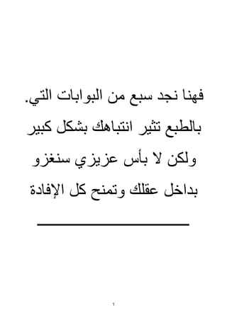 1
.‫التي‬ ‫البوابات‬ ‫من‬ ‫سبع‬ ‫نجد‬ ‫فهنا‬
‫كبير‬ ‫بشكل‬ ‫انتباهك‬ ‫تثير‬ ‫بالطبع‬
‫سنغزو‬ ‫عزيزي‬ ‫بأس‬ ‫ال‬ ‫ولكن‬
‫كل‬ ‫وتمنح‬ ‫عقلك‬ ‫بداخل‬
‫اإلفادة‬
‫ــــــــــــــــــــــــــــــــــــــــ‬
 