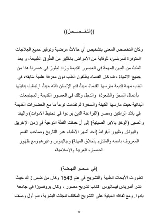 37
)) ْ
‫َخـــصـــص‬‫ت‬‫((ال‬
‫الجات‬ِ‫ع‬‫ال‬ ‫جميع‬ ‫وتوفير‬ ‫مرضية‬ ْ‫حاالت‬ ‫أي‬ ‫بتشخيص‬ ‫المعني‬ ْ
‫التخصص‬ ‫وكان‬
‫المتوفرة‬
‫يعد‬ ‫و‬ ،‫الطبيعة‬ ‫رق‬ُ‫ط‬‫ال‬ ‫من‬ ‫ثير‬َ‫ك‬‫بال‬ ‫األمراض‬ ‫من‬ ‫للوقاية‬ ،َ‫للمرضى‬
‫من‬ ‫هذا‬ ‫عصرنا‬ ‫في‬ ْ‫تطور‬ ‫وزاد‬ ‫القديمة‬ ‫العصور‬ ‫في‬ ‫المهمة‬ ‫المهن‬ ‫من‬ ُ‫الطب‬
‫في‬ ،‫ابقه‬َ‫س‬ ‫علمية‬ ‫معرفة‬ ‫دون‬ ‫الطب‬ ‫يطلقون‬ ‫القدماء‬ ‫كان‬ ‫ف‬ ، ْ‫ء‬‫االشيا‬ ‫جميع‬
‫مهنة‬ ‫الطب‬
‫قديمة‬
‫بدايتها‬ ‫ارتبطت‬ ُ‫حيث‬ ‫ذاته‬ ‫اإلنسان‬ ‫قدم‬ ُ‫حيث‬ ْ‫ء‬‫القدما‬ ‫مارسها‬
‫والمجتمعات‬ ‫القديمة‬ ‫العصور‬ ‫في‬ ‫وذلك‬ ‫والدجل‬ ‫والشعوذة‬ ُ‫السحر‬ ‫بأعمال‬
‫القديمة‬ ‫الحضارات‬ ‫مع‬ ‫ما‬ ‫ا‬‫ا‬‫نوع‬ ‫تقدمت‬ ‫ثم‬ ‫والسحرة‬ ‫الكهنة‬ ‫مارسها‬ ‫حيث‬ ‫البدائية‬
‫(الفرا‬ ‫ومصر‬ ‫الرافدين‬ ‫بالد‬ ‫في‬
‫والهند‬ )‫األموات‬ ‫تحنيط‬ ‫في‬ ‫برعوا‬ ‫الذين‬ ‫عنة‬
‫(الوخز‬ ‫والصين‬
‫باإلبر‬
‫اإلغريق‬ ‫زمن‬ ‫في‬ ‫النوعية‬ ‫النقلة‬ ‫حدثت‬ ‫أن‬ ‫إلى‬ )‫الصينية‬
‫القسم‬ ‫وصاحب‬ ‫التاريخ‬ ‫عبر‬ ‫األطباء‬ ‫أشهر‬ ‫(أحد‬ ‫أبقراط‬ ‫وظهور‬ ‫واليونان‬
‫ظهور‬ ‫ومع‬ ‫وغيرهم‬ ‫وجالينوس‬ )‫المهنة‬ ‫بأخالق‬ ‫والملتزم‬ ‫باسمه‬ ‫المعروف‬
،‫واإلسالمية‬ ‫العربية‬ ‫الحضارة‬
)‫النهـضة‬ ‫عــصر‬ ‫(في‬
‫عام‬ ‫في‬ ‫والتشريح‬ ‫الطبية‬ ‫األبحاث‬ ‫تطورت‬
1543
ُ‫حيث‬ ‫زاك‬ ‫ضمن‬ ‫من‬ ‫وكان‬
‫جامعة‬ ‫في‬ ‫ا‬‫ا‬‫بروفسور‬ ‫وكان‬ ، ‫مصور‬ ‫تشريح‬ ‫كتاب‬ ‫فيساليوس‬ ‫أندرياس‬ ‫نشر‬
‫وصف‬ ‫أول‬ ‫قدم‬ ،‫البشرية‬ ‫للجثث‬ ‫المكثف‬ ‫التشريح‬ ‫على‬ ‫المبنية‬ ‫ثقافته‬ ‫ومع‬ .‫بادوا‬
 