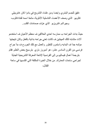 38
‫غابرييلي‬ ‫كان‬ ‫بادوا‬ ‫في‬ ‫التشريح‬ ‫علماء‬ ‫ومن‬ ‫وايضا‬ ‫البشري‬ ‫للجسم‬ ‫دقيق‬
،‫فالوب‬ ‫لقناة‬ ‫اسمه‬ ‫ا‬‫ا‬‫ح‬‫مان‬ ،‫األنثوية‬ ‫التناسلية‬ ‫األعضاء‬ ‫وصف‬ ‫الذي‬ ‫فالوبيو‬
..‫القلب‬ ‫صمامات‬ ‫ف‬ّ‫عر‬ ‫الذي‬ ‫فابريزيو‬ ‫وجيرالدو‬
‫استخدمو‬ ‫ف‬ ‫األحيان‬ ‫معظم‬ ‫ف‬ ‫الحالقين‬ ‫احدي‬ ‫ممارسه‬ ‫ب‬ ‫الجراحه‬ ‫بدات‬ ُ‫حيث‬
‫نتيجتها‬ ‫وكان‬ ‫بالفعل‬ ‫بدائية‬ ‫جراحه‬ ‫تعني‬ ‫كانت‬ ‫ف‬ ‫المهنتين‬ ‫لتلك‬ ‫متشابه‬ ‫آالت‬
‫جراح‬ ‫بدأ‬ ‫ف‬ ‫الجروح‬ َ‫تلك‬ ‫مع‬ ‫والعمل‬ ‫للتطور‬ ‫واستمرو‬ ‫البدايه‬ ‫ف‬ ‫جدآ‬ ‫مؤلمه‬
‫ب‬ ‫بترسيخ‬ ‫باري‬ ‫أمبروز‬ ‫هو‬ ،‫عشر‬ ‫السادس‬ ‫القرن‬ ‫من‬ ‫فرنسي‬
‫فقام‬ .‫النظم‬ ‫عض‬
‫ّة‬‫ي‬‫الجد‬ ‫التشريحية‬ ‫المعرفة‬ ‫إلتاحة‬ ‫الفرنسية‬ ‫إلى‬ ‫فيساليوس‬ ‫أعمال‬ ‫بترجمة‬
‫ساحة‬ ‫في‬ ‫اكتسبها‬ ‫التي‬ ‫المكثفة‬ ‫الخبرة‬ ‫خالل‬ ‫من‬ .‫المعارك‬ ‫ساحات‬ ‫لجراحي‬
،‫القتال‬
 
