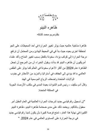 39
꧂
‫ا‬‫ا‬‫س‬‫خام‬
꧁
‫النينو‬ ‫ظاهره‬
‫كشكه‬ ‫محمد‬ ‫مريم‬:‫بقلم‬
‫الجو‬ ‫على‬ ‫المحيطات‬ ‫أحد‬ ‫في‬ ‫الحرارة‬ ‫تغيير‬ ‫يؤثر‬ ‫حيث‬ ‫عالميه‬ ‫مناخية‬ ‫ظاهرة‬
‫ترتفع‬ ‫أن‬ ‫المحتمل‬ ‫ومن‬ ‫الهادئ‬ ‫المحيط‬ ‫في‬ ‫في‬ ‫بدأ‬ ‫حيث‬ ‫بعيده‬ ‫اخرى‬ ‫لمنطقة‬
‫علماء‬ ‫وأكد‬ ‫المناخ‬ ‫تغيير‬ ‫بسبب‬ ‫بالفعل‬ ‫سخونة‬ ‫يزداد‬ ‫كوكب‬ ‫إلي‬ ‫الحرارة‬ ‫درجة‬
‫م‬ ‫أن‬ ‫الخبراء‬ ‫ويقول‬ ‫بدأت‬ ‫قد‬ ‫النينو‬ ‫ظاهره‬ ‫أن‬ ‫أمريكيون‬
‫تجعل‬ ‫أن‬ ‫المرجح‬ ‫ن‬
‫عام‬ ‫الظاهرة‬
2024
‫الطقس‬ ‫على‬ ‫يؤثر‬ ‫كما‬ ‫العالم‬ ‫في‬ ‫سخونة‬ ‫األعوام‬ ‫أكثر‬ ‫من‬
‫جنوب‬ ‫في‬ ‫األمطار‬ ‫من‬ ‫والمزيد‬ ‫أستراليا‬ ‫في‬ ‫الجفاف‬ ‫إلى‬ ‫يؤدي‬ ‫قد‬ ‫ما‬ ‫العالمي‬
‫الهند‬ ‫في‬ ‫الموسمية‬ ‫الرياح‬ ‫وإضعاف‬ ‫المتحدة‬ ‫الواليات‬
‫الجوية‬ ‫األرصاد‬ ‫مكتب‬ ‫في‬ ‫المدى‬ ‫بعيدة‬ ‫التنبؤات‬ ‫قسم‬ ‫رئيس‬ ، ‫سكيف‬ ‫آدم‬ ‫وقال‬
:‫المتحدة‬ ‫المملكة‬ ‫في‬
‫أمر‬ ‫المقبل‬ ‫العام‬ ‫في‬ ‫العالمية‬ ‫الحرارة‬ ‫لدرجات‬ ‫جديد‬ ‫قياسي‬ ‫رقم‬ ‫تسجيل‬ ‫"إن‬
‫النينو‬ ‫ظاهرة‬ ،‫النينو‬ ‫ظاهرة‬ ‫ضخامة‬ ‫مدى‬ ‫على‬ ‫ذلك‬ ‫ويعتمد‬ .‫بالتأكيد‬ ‫معقول‬
‫جديد‬ ‫قياسي‬ ‫رقم‬ ‫لدينا‬ ‫يكون‬ ‫بأن‬ ‫كبيرة‬ ‫فرصة‬ ‫تمنح‬ ، ‫العام‬ ‫هذا‬ ‫نهاية‬ ‫في‬ ‫الكبيرة‬
‫عام‬ ‫في‬ ‫العالمي‬ ‫المستوى‬ ‫على‬ ‫الحرارة‬ ‫درجة‬ ‫في‬
2024
" .
 