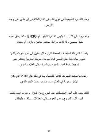 40
‫وجه‬ ‫على‬ ‫مكان‬ ‫أي‬ ‫في‬ ‫المناخ‬ ‫نظام‬ ‫في‬ ‫تقلب‬ ‫أقوى‬ ‫هي‬ ‫الطبيعية‬ ‫الظاهرة‬ ‫وهذه‬
.‫األرض‬
‫أو‬ ، ‫النينو‬ ‫لظاهرة‬ ‫الجنوبي‬ ‫التذبذب‬ ‫أن‬ ‫والمعروف‬
ENSO
‫عليه‬ ‫يطلق‬ ‫كما‬ ،
.‫متعادل‬ ‫أو‬ ، ‫بارد‬ ، ‫ساخن‬ :‫مختلفة‬ ‫مراحل‬ ‫ثالث‬ ‫له‬ ، ‫صحيح‬ ‫بشكل‬
‫وتشهد‬ ‫سنوات‬ ‫سبع‬ ‫إلى‬ ‫سنتين‬ ‫كل‬ ، ‫النينو‬ ‫المسماة‬ ، ‫الساخنة‬ ‫المرحلة‬ ‫وتحدث‬
‫عبر‬ ‫وتنتشر‬ ‫الجنوبية‬ ‫أمريكا‬ ‫سواحل‬ ‫قبالة‬ ‫السطح‬ ‫على‬ ‫دافئة‬ ‫مياه‬ ‫ظهور‬
.‫الجوي‬ ‫الغالف‬ ‫إلى‬ ‫الحرارة‬ ‫من‬ ‫كبيرة‬ ‫كميات‬ ‫دافعة‬ ‫المحيط‬
‫عام‬ ‫ذلك‬ ‫في‬ ‫بما‬ ،‫القياسية‬ ‫الدافئة‬ ‫السنوات‬ ‫تحدث‬ ‫ما‬ ‫وعادة‬
2016
‫كان‬ ‫الذي‬
.‫القوي‬ ‫النينو‬ ‫حدث‬ ‫من‬ ‫عام‬ ‫بعد‬ ، ‫العالم‬ ‫في‬ ‫سخونة‬ ‫األكثر‬
‫بكمية‬ ‫المياه‬ ‫شرب‬ ‫و‬ ‫المنزل‬ ‫من‬ ‫الخروج‬ ‫عند‬ ‫اإلحتياطات‬ ‫أخذ‬ ‫علينا‬ ‫يجب‬ ‫لذلك‬
. ‫طويلة‬ ‫لفترة‬ ‫الشمس‬ ‫أشعة‬ ‫إلي‬ ‫التعرض‬ ‫وعدم‬ ‫الخروج‬ ‫أثناء‬ ‫كبيرة‬
 