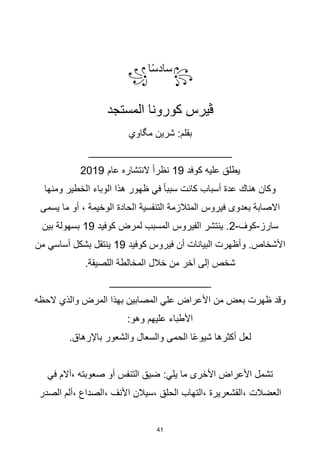 41
꧂
‫ا‬‫ا‬‫س‬‫ساد‬
꧁
‫المستجد‬ ‫كورونا‬ ‫ڨيرس‬
:‫بقلم‬
‫شرين‬
‫مگاوي‬
________________________
‫كوفد‬ ‫عليه‬ ‫يطلق‬
19
‫عام‬ ‫النتشاره‬ ‫ا‬‫ا‬‫نظر‬
2019
‫ومنها‬ ‫الخطير‬ ‫الوباء‬ ‫هذا‬ ‫ظهور‬ ‫في‬ ‫ا‬‫ا‬‫سبب‬ ‫كانت‬ ‫أسباب‬ ‫عدة‬ ‫هناك‬ ‫وكان‬
‫ما‬ ‫أو‬ ، ‫الوخيمة‬ ‫الحادة‬ ‫التنفسية‬ ‫المتالزمة‬ ‫فيروس‬ ‫بعدوى‬ ‫االصابة‬
‫يسمى‬
‫سارز‬
-
‫كوف‬
-
2
‫كوفيد‬ ‫لمرض‬ ‫المسبب‬ ‫الفيروس‬ ‫ينتشر‬ .
19
‫بين‬ ‫بسهولة‬
‫كوفيد‬ ‫فيروس‬ ‫أن‬ ‫البيانات‬ ‫وأظهرت‬ .‫األشخاص‬
19
‫من‬ ‫أساسي‬ ‫بشكل‬ ‫ينتقل‬
.‫اللصيقة‬ ‫المخالطة‬ ‫خالل‬ ‫من‬ ‫آخر‬ ‫إلى‬ ‫شخص‬
_________________
‫الحظه‬ ‫والذي‬ ‫المرض‬ ‫بهذا‬ ‫المصابين‬ ‫علي‬ ‫األعراض‬ ‫من‬ ‫بعض‬ ‫ظهرت‬ ‫وقد‬
:‫وهو‬ ‫عليهم‬ ‫األطباء‬
.‫باإلرهاق‬ ‫والشعور‬ ‫والسعال‬ ‫الحمى‬ ‫ا‬‫ا‬‫ع‬‫شيو‬ ‫أكثرها‬ ‫لعل‬
:‫يلي‬ ‫ما‬ ‫األخرى‬ ‫األعراض‬ ‫تشمل‬
‫صعوبته‬ ‫أو‬ ‫التنفس‬ ‫ضيق‬
،
‫في‬ ‫آالم‬
‫العضالت‬
،
‫القشعريرة‬
،
‫الحلق‬ ‫التهاب‬
،
‫األنف‬ ‫سيالن‬
،
‫الصداع‬
،
‫الصدر‬ ‫ألم‬
 