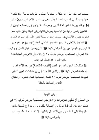 43
‫تتكون‬ ‫وقد‬ .‫مؤلمة‬ ‫نتوءات‬ ‫أو‬ ‫الجلد‬ ‫خشونة‬ ‫أو‬ ‫حكة‬ ‫أو‬ ‫بثور‬ ‫المريض‬ ‫يصاب‬
‫من‬ ‫األعراض‬ ‫تستمر‬ ‫أن‬ ‫يمكن‬ .‫الجلد‬ ‫تحت‬ ‫الصديد‬ ‫من‬ ‫بسيطة‬ ‫كمية‬
10
‫إلى‬
14
.‫أشهر‬ ‫لعدة‬ ‫تستمر‬ ‫وربما‬ ،‫ا‬‫ا‬‫م‬‫يو‬
‫أو‬ ‫اليدين‬ ‫أصابع‬ ‫تورم‬ ‫ينجم‬ ‫قد‬ ،‫ذلك‬ ‫ومع‬
‫اسم‬ ‫عليه‬ ‫يطلق‬ ‫الجلد‬ ‫في‬ ‫التهابي‬ ‫بمرض‬ ‫اإلصابة‬ ‫عن‬ ‫لونها‬ ‫وتغير‬ ‫القدمين‬
.‫البارد‬ ‫للهواء‬ ‫التعرض‬ ‫تكرر‬ ‫ا‬‫ة‬‫نتيج‬ ‫الشرق‬ ‫ويحدث‬ .)‫األصابع‬ ‫(تورم‬ ‫الشرث‬
5
-
‫العرض‬ ‫هو‬ )‫(الهذيان‬ ‫الحاد‬ ‫الذهني‬ ‫التشوش‬ ‫يكون‬ ‫قد‬ .‫الذهني‬ ‫التشوش‬
‫كوفد‬ ‫أعراض‬ ‫بين‬ ‫من‬ ‫الوحيد‬ ‫أو‬ ‫الرئيسي‬
19
‫ويرتبط‬ .‫السن‬ ‫كبار‬ ‫يصيب‬ ‫الذي‬
‫لمرض‬ ‫المصاحب‬ ‫العرض‬ ‫هذا‬
‫كوفيد‬
19
‫لمضاعفات‬ ‫التعرض‬ ‫خطر‬ ‫بزيادة‬
.‫الوفاة‬ ‫إلى‬ ‫تصل‬ ‫قد‬ ،‫السوء‬ ‫بالغة‬
6
-
‫األعراض‬ ‫أحد‬ ‫هو‬ )‫الملتحمة‬ ‫(التهاب‬ ‫العين‬ ‫احمرار‬ .‫العين‬ ‫مشكالت‬
‫كوفد‬ ‫لمرض‬ ‫المحتملة‬
19
‫األكثر‬ ‫العين‬ ‫مشكالت‬ ‫أن‬ ‫إلى‬ ‫األبحاث‬ ‫وتشير‬ .
‫كوفد‬ ‫لمرض‬ ‫المصاحبة‬ ‫ا‬‫ا‬‫ع‬‫شيو‬
19
‫واحتقان‬ ،‫الضوء‬ ‫تجاه‬ ‫الحساسية‬ ‫تشمل‬
.‫بالحكة‬ ‫وإصابتها‬ ‫العين‬
_______________
‫النهاية‬ ‫وفي‬
‫كوفيد‬ ‫لمرض‬ ‫المصاحبة‬ ‫واألعراض‬ ‫المؤشرات‬ ‫تظهر‬ ‫أن‬ ‫الممكن‬ ‫من‬
19
‫في‬
‫إلى‬ ‫يومين‬ ‫غضون‬
14
‫بين‬ ‫ما‬ ‫شدتها‬ ‫وتتراوح‬ .‫بالفيروس‬ ‫اإلصابة‬ ‫من‬ ‫ا‬‫ا‬‫م‬‫يو‬
‫مصاب‬ ‫أنك‬ ‫تعتقد‬ ‫كنت‬ ‫إذا‬ ‫بالطبيب‬ ‫االتصال‬ ‫وينبغي‬ .‫الحادة‬ ‫إلى‬ ‫البسيطة‬
‫كوفد‬ ‫بأعراض‬
19
.
 