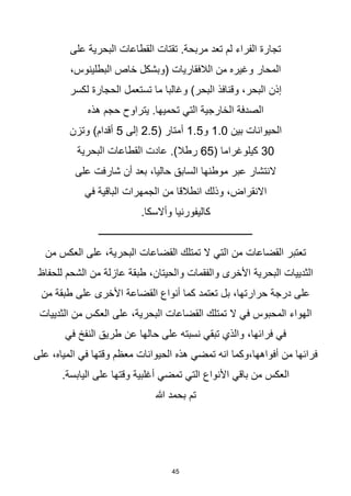 45
‫على‬ ‫البحرية‬ ‫القطاعات‬ ‫تقتات‬ .‫مربحة‬ ‫تعد‬ ‫لم‬ ‫الفراء‬ ‫تجارة‬
،‫البطلينوس‬ ‫خاص‬ ‫(وبشكل‬ ‫الالفقاريات‬ ‫من‬ ‫وغيره‬ ‫المحار‬
‫لكسر‬ ‫الحجارة‬ ‫تستعمل‬ ‫ما‬ ‫وغالبا‬ )‫البحر‬ ‫وقنافذ‬ ،‫البحر‬ ‫إذن‬
‫هذه‬ ‫حجم‬ ‫يتراوح‬ .‫تحميها‬ ‫التي‬ ‫الخارجية‬ ‫الصدفة‬
‫بين‬ ‫الحيوانات‬
1.0
‫و‬
1.5
( ‫أمتار‬
2.5
‫إلى‬
5
‫وتزن‬ )‫أقدام‬
30
( ‫كيلوغراما‬
65
‫البحرية‬ ‫القطاعات‬ ‫عادت‬ .)‫رطال‬
‫على‬ ‫شارفت‬ ‫أن‬ ‫بعد‬ ،‫حاليا‬ ‫السابق‬ ‫موطنها‬ ‫عبر‬ ‫النتشار‬
‫في‬ ‫الباقية‬ ‫الجمهرات‬ ‫من‬ ‫انطالقا‬ ‫وذلك‬ ،‫االنقراض‬
‫كاليفورنيا‬
.‫وأالسكا‬
‫ـــــــــــــــــــــــــــــــــــــــــــــــــــــــــــــــ‬
‫من‬ ‫العكس‬ ‫على‬ ،‫البحرية‬ ‫القضاعات‬ ‫تمتلك‬ ‫ال‬ ‫التي‬ ‫من‬ ‫القضاعات‬ ‫تعتبر‬
‫للحفاظ‬ ‫الشحم‬ ‫من‬ ‫عازلة‬ ‫طبقة‬ ،‫والحيتان‬ ‫والفقمات‬ ‫األخرى‬ ‫البحرية‬ ‫الثدييات‬
‫من‬ ‫طبقة‬ ‫على‬ ‫األخرى‬ ‫القضاعة‬ ‫أنواع‬ ‫كما‬ ‫تعتمد‬ ‫بل‬ ،‫حرارتها‬ ‫درجة‬ ‫على‬
‫ا‬ ‫من‬ ‫العكس‬ ‫على‬ ،‫البحرية‬ ‫القضاعات‬ ‫تمتلك‬ ‫ال‬ ‫في‬ ‫المحبوس‬ ‫الهواء‬
‫لثدييات‬
‫في‬ ‫النفخ‬ ‫طريق‬ ‫عن‬ ‫حالها‬ ‫على‬ ‫نسبته‬ ‫تبقي‬ ‫والذي‬ ،‫فرائها‬ ‫في‬
‫على‬ ،‫المياه‬ ‫في‬ ‫وقتها‬ ‫معظم‬ ‫الحيوانات‬ ‫هذه‬ ‫تمضي‬ ‫انه‬ ‫وكما‬،‫أفواهها‬ ‫من‬ ‫فرائها‬
.‫اليابسة‬ ‫على‬ ‫وقتها‬ ‫أغلبية‬ ‫تمضي‬ ‫التي‬ ‫األنواع‬ ‫باقي‬ ‫من‬ ‫العكس‬
‫هللا‬ ‫بحمد‬ ‫تم‬
 