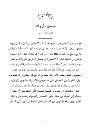 47
꧂
‫ا‬‫ال‬‫أو‬
꧁
‫طروادة‬ ‫حصان‬
‫سيد‬ ‫غيداء‬ :‫بقلم‬
‫ــــــــــــــــــــــ‬
‫يرويه‬ ‫الذي‬ ‫الجزء‬ ‫في‬ ‫تظهر‬ ‫ال‬ ‫أنها‬ ‫إال‬ ،‫طروادة‬ ‫حرب‬ ‫أساطير‬ ‫من‬ ‫جزء‬ ‫هو‬
‫في‬ ‫الخشبية‬ ‫األحصنة‬ ‫أكبر‬ ‫طروادة‬ ‫حصان‬ ،‫الحرب‬ ‫عن‬ ‫اإللياذة‬ ‫فى‬ ‫هوميروس‬
‫الطول‬ ‫من‬ ‫ويبلغ‬ ‫التاريخ‬
108
‫الوزن‬ ‫ومن‬ ‫متر‬
3
‫حصان‬ ‫أمتن‬ ‫ليكون‬ ،‫أطنان‬
‫عشر‬ ‫دام‬ ‫لطروادة‬ ‫اإلغريق‬ ‫حصار‬ ‫أن‬ ‫األسطورة‬ " ‫تعتبر‬ ،‫العالم‬ ‫في‬ ‫خشبي‬
‫تم‬ ‫أجوفا‬ ‫ضخما‬ ‫خشبيا‬ ‫حصانا‬ ،‫جديدة‬ ‫حيلة‬ " ‫األغر‬ ‫فابتدأ‬ ،‫سنوات‬
‫تحت‬ ‫بناؤه‬
‫بقيادة‬ ‫اإلغريق‬ ‫بالمحاربين‬ ‫وملى‬ ‫بقية‬ ‫أما‬ .‫أيام‬ ‫ثالثة‬ ‫في‬ ‫إبيوس‬ ‫إشراف‬
،‫تيندوس‬ ‫وراء‬ ‫يختبئ‬ ‫كان‬ ‫الواقع‬ ‫في‬ ‫بينما‬ ‫رحل‬ ‫كأنه‬ ‫فظهر‬ ‫الجيش‬ ‫أوديسيوس‬
،‫إغريقي‬ ‫جاسوس‬ ‫وقام‬ .‫سالم‬ ‫عرض‬ ‫أنه‬ ‫على‬ ‫الحصان‬ ‫الطرواديون‬ ‫وقبل‬
‫بال‬ ،‫هدية‬ ‫الحصان‬ ‫بأن‬ ‫الطرواديين‬ ‫بإقناع‬ ،‫سينون‬ ‫اسمه‬
‫تحذيرات‬ ‫من‬ ‫رغم‬
‫الملك‬ ‫فأمر‬ ‫الحصان‬ ‫فحصا‬ ‫وديفوبوس‬ ،‫وكاساندرا‬ ‫الكون‬
‫هيلين‬ ‫أن‬ ‫حتى‬
‫احتفل‬ ‫خرج‬ ‫وعندما‬ ،‫وابتهجوا‬ ‫الحصار‬ .‫كبير‬ ‫احتفال‬ ‫في‬ ‫المدينة‬ ‫إلى‬ ‫بإدخاله‬
‫برفع‬ ‫الطرواديون‬
‫السكان‬ ‫كان‬ ،‫الليل‬ ‫في‬ ‫المدينة‬ ‫داخل‬ ‫الحصان‬ ‫من‬ ‫اإلغريق‬
 
