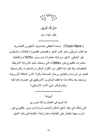 49
꧂
‫ا‬‫ا‬‫ي‬‫ثان‬
꧁
‫توين‬ ‫مارك‬
‫سيد‬ ‫غيداء‬ :‫بقلم‬
‫ــــــــــــــــــــــــــــــ‬
(Twain Mark )
‫الحقيقي‬ ‫واسمه‬
:»‫كليمنس‬ ‫النغهورن‬ ‫«صمويل‬
‫والمحتوى‬ ‫والمقاالت‬ ‫القصيرة‬ ‫والقصص‬ ‫الشعر‬ ‫كتب‬ ‫ساخر‬ ‫أمريكي‬ ‫كاتب‬ ‫هو‬
.‫الخيالي‬ ‫غير‬
« ‫سوير‬ ‫توم‬ ‫مغامرات‬ ‫برواياته‬ ‫اشتهر‬
1876
‫وتكملتها‬ »
« ‫فين‬ ‫هكلبيري‬ ‫مغامرات‬
1884
‫بأنها‬ ‫وصفت‬ ‫التي‬ »
‫األمريكية‬ ‫«الرواية‬
‫من‬ ‫الكثير‬ ‫عنه‬ ‫نقل‬ ‫وقد‬ ،»‫العظيمة‬
‫صديقا‬ ‫وكان‬ ،‫والساخرة‬ ‫المأثورة‬ ‫األقوال‬
‫من‬ ‫للعديد‬
‫المالكة‬ ‫األسر‬ ‫وأفراد‬ ‫الصناعة‬ ‫ورجال‬ ‫والفنانين‬ ‫الرؤساء‬
،‫األوروبية‬
»‫عصره‬ ‫في‬ ‫األمريكيين‬ ‫الساخرين‬ ‫«أعظم‬ ‫بأنه‬ ‫وفاته‬ ‫بعد‬ ‫ووصف‬
‫لقبه‬ ‫كما‬
!.‫األمريكي‬ ‫األدب‬ ‫بأبي‬ ‫فوكنر‬ ‫ويليام‬
‫ــــــــــــــــــــــــــــــــــــــــ‬
*‫*حياته‬
‫توين‬ ‫نشأ‬
‫في‬
‫ميزوري‬ ‫بوالية‬ ‫هانيبال‬
.‫فين‬ ‫هكلبيري‬ ‫سوير‬ ‫توم‬ ‫لرواية‬ ‫المناسب‬ ‫المكان‬ ‫الحق‬ ‫وقت‬ ‫في‬ ‫شكلت‬ ‫التي‬
،‫الحق‬ ‫وقت‬ ‫في‬ ‫الطابعة‬ ‫بإعداد‬ ‫وعمل‬ ‫الطابعة‬ ‫على‬ ‫بالعمل‬ ‫مهنيا‬ ‫تدرب‬
 