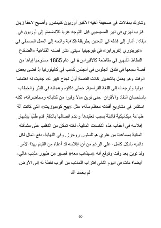 50
‫زبان‬ ‫الحقا‬ ‫وأصبح‬ .‫كليمنس‬ ‫أوريون‬ ‫األكبر‬ ‫أخيه‬ ‫صحيفة‬ ‫في‬ ‫بمقاالت‬ ‫وشارك‬
‫في‬ ‫أوريون‬ ‫إلى‬ ‫لالنضمام‬ ‫غربا‬ ‫التوجه‬ ‫قبل‬ ‫المسيسيبي‬ ‫نهر‬ ‫في‬ ‫نهري‬ ‫قارب‬
‫واتجه‬ ‫فكاهية‬ ‫بطريقة‬ ‫التعدين‬ ‫في‬ ‫فشله‬ ‫إلى‬ ‫أشار‬ .‫نيفادا‬
‫في‬ ‫الصحفي‬ ‫العمل‬ ‫إلى‬
‫في‬ »‫إنتربرايز‬ ‫«تيريتوري‬
‫«الضفدع‬ ‫الفكاهية‬ ‫قصته‬ ‫نشر‬ .‫سيتي‬ ‫فيرجينيا‬
‫النطاط‬
‫عام‬ ‫في‬ »‫كاالفيراس‬ ‫مقاطعة‬ ‫في‬ ‫الشهير‬
1865
‫مستوحيا‬
‫من‬ ‫إياها‬
‫كامب‬ ‫أنجلس‬ ‫في‬ ‫أنجلوس‬ ‫فندق‬ ‫في‬ ‫سمعها‬ ‫قصة‬
‫بعض‬ ‫قضى‬ ‫إذ‬ ‫كاليفورنيا‬ ‫في‬
.‫بالتعدين‬ ‫يعمل‬ ‫وهو‬ ‫الوقت‬
‫اهتماما‬ ‫له‬ ‫جذبت‬ ،‫له‬ ‫كبير‬ ‫نجاح‬ ‫أول‬ ‫القصة‬ ‫كانت‬
‫دوليا‬
‫في‬ ‫وهجائه‬ ‫ذكاؤه‬ ‫حظي‬ .‫الفرنسية‬ ‫اللغة‬ ‫إلى‬ ‫وترجمت‬
‫والخطاب‬ ‫النثر‬
.‫واألقران‬ ‫النقاد‬ ‫باستحسان‬
‫لكنه‬ ،‫ومحاضراته‬ ‫كتاباته‬ ‫من‬ ‫وفيرا‬ ‫ماال‬ ‫توين‬ ‫جنى‬
‫استثمر‬
‫م‬ ،‫ماله‬ ‫معظم‬ ‫أفقدته‬ ‫مشاريع‬ ‫في‬
»‫كومبوزيت‬ ‫«بيج‬ ‫ثل‬
‫آلة‬ ‫كانت‬ ‫التي‬
‫تعقيدها‬ ‫بسبب‬ ‫فاشلة‬ ‫ميكانيكية‬ ‫طباعة‬
‫بإشهار‬ ‫طلبا‬ ‫قدم‬ .‫بالدقة‬ ‫اتصالها‬ ‫وعدم‬
‫أعقاب‬ ‫في‬ ‫إفالسه‬
‫مشاكله‬ ‫على‬ ‫التغلب‬ ‫من‬ ‫تمكن‬ ‫لكنه‬ ،‫المالية‬ ‫النكسات‬ ‫هذه‬
،‫النهاية‬ ‫وفي‬ .‫روجرز‬ ‫هوتلستون‬ ‫هنري‬ ‫من‬ ‫بمساعدة‬ ‫المالية‬
‫لكل‬ ‫المال‬ ‫دفع‬
‫أن‬ ‫من‬ ‫الرغم‬ ‫على‬ ،‫كامل‬ ‫بشكل‬ ‫دائنيه‬
.‫األمر‬ ‫بهذا‬ ‫القيام‬ ‫من‬ ‫أعفاه‬ ‫قد‬ ‫إفالسه‬
‫وقت‬ ‫بعد‬ ‫توين‬ ‫ولد‬
»‫معه‬ ‫«سيذهب‬ ‫أنه‬ ‫وتوقع‬
،‫هالي‬ ‫مذنب‬ ‫ظهور‬ ‫من‬ ‫قصير‬
‫األرض‬ ‫إلى‬ ‫له‬ ‫نقطة‬ ‫أقرب‬ ‫من‬ ‫المذنب‬ ‫اقتراب‬ ‫التالي‬ ‫اليوم‬ ‫في‬ ‫مات‬ ‫أيضا؛‬
‫هللا‬ ‫بحمد‬ ‫تم‬
 