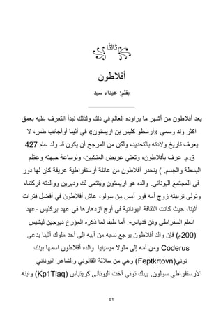 51
꧂
‫ا‬‫ا‬‫ث‬‫ثال‬
꧁
‫أفالطون‬
‫سيد‬ ‫غيداء‬ :‫بقلم‬
‫ــــــــــــــــــــــــــــــ‬
‫ولذلك‬ ‫ذلك‬ ‫في‬ ‫العالم‬ ‫يراوده‬ ‫ما‬ ‫أشهر‬ ‫من‬ ‫أفالطون‬ ‫يعد‬
‫نبدأ‬
‫بعمق‬ ‫عليه‬ ‫التعرف‬
‫ال‬ ،‫طس‬ ‫أوأجانب‬ ‫أثينا‬ ‫في‬ »‫اريستون‬ ‫بن‬ ‫كليس‬ ‫«أرسطو‬ ‫وسمي‬ ‫ولد‬ ‫اكثر‬
‫عام‬ ‫ولد‬ ‫قد‬ ‫يكون‬ ‫أن‬ ‫المرجح‬ ‫من‬ ‫ولكن‬ ،‫بالتحديد‬ ‫والدته‬ ‫تاريخ‬ ‫يعرف‬
427
‫وعظم‬ ‫جبهته‬ ‫ولوساعة‬ ،‫المنكبين‬ ‫عريض‬ ‫وتعني‬ ،‫بأفالطون‬ ‫عرف‬ .‫م‬.‫ق‬
‫أرستقراطية‬ ‫عائلة‬ ‫من‬ ‫أفالطون‬ ‫ينحدر‬ ) .‫والجسم‬ ‫البسطة‬
‫دور‬ ‫لها‬ ‫كان‬ ‫عريقة‬
،‫فركتنا‬ ‫ووالدته‬ ‫وديرين‬ ‫لك‬ ‫وينتمي‬ ‫اريستون‬ ‫هو‬ ‫والده‬ .‫اليوناني‬ ‫المجتمع‬ ‫في‬
‫فترات‬ ‫أفضل‬ ‫في‬ ‫أفالطون‬ ‫عاش‬ ،‫سولو‬ ‫من‬ ‫أمس‬ ‫فور‬ ‫أمه‬ ‫زوج‬ ‫تربيته‬ ‫وتولى‬
‫ازدهارها‬ ‫أوج‬ ‫في‬ ‫اليونانية‬ ‫الثقافة‬ ‫كانت‬ ‫حيث‬ ،‫أثينا‬
‫بركليس‬ ‫عهد‬ ‫في‬
-
‫عهد‬
‫فدياس‬ ‫وفن‬ ‫السقراطي‬ ‫العلم‬
-
‫ليشيس‬ ‫ديوجين‬ ‫المؤرخ‬ ‫ذكره‬ ‫لما‬ ‫طبقا‬ ‫أما‬ .
(
200
‫يدعى‬ ‫أثينا‬ ‫ملوك‬ ‫أحد‬ ‫إلى‬ ‫أبيه‬ ‫من‬ ‫نسبه‬ ‫يرجع‬ ‫أفالطون‬ ‫والد‬ ‫فإن‬ )‫م‬
Coderus
‫بينك‬ ‫اسمها‬ ‫أفالطون‬ ‫والده‬ ‫ميسينيا‬ ‫ملوال‬ ‫إلى‬ ‫أمه‬ ‫ومن‬
(‫توني‬
Feptkrtovn
‫اليوناني‬ ‫والشاعر‬ ‫القانوني‬ ‫ساللة‬ ‫من‬ ‫وهي‬ )
.‫سولون‬ ‫األرستقراطي‬
( ‫كريتياس‬ ‫اليونانى‬ ‫أخت‬ ‫توني‬ ‫بينك‬
Kp1Tiaq
‫وابنه‬ )
 