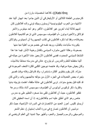 52
(Xabi 6nq
‫من‬ ‫بارزة‬ ‫شخصيات‬ ‫كالهما‬ ،)
‫عند‬ ‫أثينا‬ ‫انهيار‬ ‫بعد‬ ‫جاءوا‬ ‫الذين‬ ‫أن‬ ‫األوليغاركي‬ ‫أو‬ ‫الثالثين‬ ‫الطغاة‬ ‫كارميدوس‬
‫الحرب‬ ‫من‬ ‫االنتهاء‬
‫كان‬ ‫أفالطون‬ ‫والده‬ ‫توني‬ ‫وبينك‬ ‫أريستون‬ ‫البيلوبونيسية‬
‫لديهم‬
‫مينتوس‬ ‫أحد‬ ‫وهو‬ ‫األكبر‬ ،‫أفالطون‬ ‫غير‬ ‫آخرين‬ ‫أبناء‬ ‫ثالثة‬
‫واآلخر‬
‫بوتون‬ ‫واألخيرة‬ ‫قوالكن‬
-
‫سيوسيبس‬ ‫الفيلسوف‬ ‫أم‬
‫أفالطون‬ ‫أكاديمية‬ ‫تزعم‬ ‫الذي‬
‫ذكره‬ ‫لما‬ ‫وفقا‬ ‫ه‬،‫بعدوفاته‬
‫وقوالكن‬ ‫أدمينتوس‬ ‫أن‬ ‫الجمهورية‬ ‫كتاب‬ ‫في‬ ‫أفالطون‬
‫منها‬ ‫نجا‬ ‫أهلية‬ ‫حرب‬ ‫خضم‬ ‫في‬ ‫نفسه‬ ‫ووجد‬ ،‫بالفشل‬ ‫اباءت‬‫ا‬‫ن‬‫س‬ ‫يكبرونه‬
‫وخيبة‬ ‫بالفشل‬ ‫السياسي‬ ‫مشواره‬ ‫انتهى‬ ‫وهكذا‬ ،‫بصعوبة‬
.‫األمل‬
‫هذا‬ ‫عدا‬ ‫فيما‬
‫أفالطون‬ ‫قضى‬ ،‫المحدود‬ ‫السياسي‬ ‫النشاط‬
‫في‬ ‫حياته‬ ‫من‬ ‫األخيرة‬ ‫عاما‬ ‫األربعين‬
‫للعلم‬ ‫منقطعا‬ ‫أثينا‬
،‫بتالميذه‬ ‫محاطا‬ ‫مدرسته‬ ‫في‬ ‫عاش‬ ،‫يتزوج‬ ‫لم‬ .‫والتدريس‬
‫الكلبي‬ ‫ديوجين‬ ‫هاجمه‬ ‫وقد‬ ،‫مرفهة‬ ‫حياة‬ ‫يعيش‬ ‫وكان‬
‫في‬ ‫الموجودة‬ ‫التحف‬ ‫لكثرة‬
‫بتطوير‬ ‫يقوم‬ ‫كان‬ .‫منزله‬
‫قصير‬ ‫بوقت‬ ‫وفاته‬ ‫قبل‬ ‫قام‬ ‫وقد‬ ،‫باستمرار‬ ‫أفكاره‬
‫بإجراء‬
،»‫«الجمهورية‬ ‫مؤلفه‬ ‫من‬ ‫األول‬ ‫الجزء‬ ‫في‬ ‫التعديالت‬ ‫بعض‬
‫كان‬ ‫والذي‬
.‫سنوات‬ ‫بضع‬ ‫قبل‬ ‫كتبه‬ ‫قد‬
‫بدنيا‬ ‫بتربيته‬ ‫اهتمت‬ ،‫مثقفة‬ ‫عائلة‬ ‫في‬ ‫أفالطون‬ ‫تربى‬
‫سيوسيبس‬ ‫الفيلسوف‬ ‫أن‬ ‫أبوليوس‬ ‫لوكيوس‬ ‫ذكر‬ ،‫وفكريا‬
‫وسرعة‬ ‫بذكاء‬ ‫أشاد‬
‫أفالطون‬ ‫أن‬ ‫حيث‬ ،‫أفالطون‬ ‫تفكير‬
‫مدرس‬ ‫يد‬ ‫على‬ ‫التعليم‬ ‫صغره‬ ‫منذ‬ ‫تلقى‬
‫الذي‬ ‫وهو‬ ‫خاص‬
‫كان‬ ‫الحقيقي‬ ‫اسمه‬ ‫أن‬ ‫إذ‬ ،»‫«أفالطون‬ ‫اسم‬ ‫عليه‬ ‫أطلق‬
‫الدورات‬ ‫في‬ ‫االنتصارات‬ ‫من‬ ‫العديد‬ ‫أحرز‬ .‫كليس‬ ‫أريستو‬
‫ذكر‬ ‫حيث‬ ،‫األولمبية‬
‫في‬ ‫تصارع‬ ‫أفالطون‬ ‫أن‬ ‫دوشيس‬
.) ‫إستبيان‬ ‫ألعاب‬ ‫دورة‬
‫الشعر‬ ‫نعلم‬
‫والرسم‬ ‫والموسيقى‬
‫ثم‬ ‫الرياضي‬ ‫العلم‬ ‫إلي‬ ‫شديدا‬ ‫ميال‬ ‫وأظهر‬ ،‫والنحو‬ ‫والجمباز‬
 