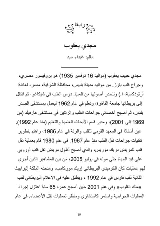 54
꧂
‫ا‬‫ا‬‫ع‬‫راب‬
꧁
‫يعقوب‬ ‫مجدي‬
‫سيد‬ ‫غيداء‬ :‫بقلم‬
‫ـــــــــــــــــــــــــــــــــ‬
‫(مواليد‬ ‫يعقوب‬ ‫حبيب‬ ‫مجدي‬
16
‫نوفمبر‬
1935
‫هو‬ )
،‫مصري‬ ‫بروفيسور‬
‫مدينة‬ ‫مواليد‬ ‫من‬ .‫بارز‬ ‫قلب‬ ‫وجراح‬
،‫مصر‬ ،‫الشرقية‬ ‫محافظة‬ ،‫بلبيس‬
‫لعادلة‬
‫في‬ ‫الطب‬ ‫درس‬ .‫المنيا‬ ‫من‬ ‫أصولها‬ ‫وتنحدر‬ ).‫ا‬ ،‫أرثوذكسية‬
‫انتقل‬ ‫ثم‬ ،‫شيكاغو‬
‫عام‬ ‫في‬ ‫وتعلم‬ ،‫القاهرة‬ ‫جامعة‬ ‫بريطانيا‬ ‫إلى‬
1962
‫الصدر‬ ‫بمستشفى‬ ‫ليعمل‬
‫ثم‬ ،‫بلندن‬
‫مستشفى‬ ‫في‬ ‫والرئتين‬ ‫القلب‬ ‫جراحات‬ ‫أخصائي‬ ‫أصبح‬
‫(من‬ ‫هارفيلد‬
1969
‫إلى‬
2001
‫األبحاث‬ ‫قسم‬ ‫ومدير‬ ،)
‫عام‬ ‫(منذ‬ ‫والتعليم‬ ‫العلمية‬
1992
.)
‫المعهد‬ ‫في‬ ‫أستاذا‬ ‫عين‬
‫عام‬ ‫في‬ ‫والرئة‬ ‫للقلب‬ ‫القومي‬
1986
‫بتطوير‬ ‫واهتم‬ ،
‫عام‬ ‫منذ‬ ‫القلب‬ ‫نقل‬ ‫جراحات‬ ‫تقنيات‬
1967
‫عام‬ ‫في‬ .
1980
‫نقل‬ ‫بعملية‬ ‫قام‬
‫والذي‬ ،‫موريس‬ ‫دريك‬ ‫للمريض‬ ‫قلب‬
‫أوروبي‬ ‫قلب‬ ‫نقل‬ ‫مريض‬ ‫أطول‬ ‫أصبح‬
‫الحياة‬ ‫قيد‬ ‫على‬
‫يوليو‬ ‫في‬ ‫موته‬ ‫حتى‬
2005
‫أجرى‬ ‫الذين‬ ‫المشاهير‬ ‫بين‬ ‫من‬ ،
،‫موركامب‬ ‫إريك‬ ‫البريطاني‬ ‫الكوميدي‬ ‫كان‬ ‫عمليات‬ ‫لهم‬
‫إليزابيث‬ ‫الملكة‬ ‫ومنحته‬
‫عام‬ ‫في‬ ‫فارس‬ ‫لقب‬ ‫الثانية‬
1992
‫لقب‬ ‫البريطاني‬ ‫اإلعالم‬ ‫في‬ ‫عليه‬ ‫ويطلق‬ ،
‫«ملك‬
‫القلوب‬
‫عام‬ ‫وفي‬ »
2001
‫عمره‬ ‫أصبح‬ ‫حين‬
65
‫إجراء‬ ‫اعتزل‬ ‫سنة‬
‫واستمر‬ ‫الجراحية‬ ‫العمليات‬
‫عام‬ ‫في‬ .‫األعضاء‬ ‫نقل‬ ‫لعمليات‬ ‫ومنظر‬ ‫كاستشاري‬
 