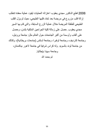 55
2006
‫يعقوب‬ ‫مجدي‬ ‫الدكتور‬ ‫قطع‬
‫تتطلب‬ ‫معقدة‬ ‫عملية‬ ‫ليقود‬ ‫العمليات‬ ‫اعتزاله‬
‫قلب‬ ‫إزالة‬
‫قلبها‬ ‫شفاء‬ ‫بعد‬ ‫مريضة‬ ‫في‬ ‫مزروع‬
‫الطبيعي‬
‫يزل‬ ‫لم‬ ‫حيث‬ ،
‫القلب‬
‫الزرع‬ ‫عملية‬ ‫خالل‬ ‫المريضة‬ ‫للطفلة‬ ‫الطبيعي‬
‫السير‬ ‫بها‬ ‫قام‬ ‫والتي‬ ،‫السابقة‬
.‫يعقوب‬ ‫مجدي‬
‫وحصل‬ ،‫بلندن‬ ‫الملكية‬ ‫الجراحين‬ ‫كلية‬ ‫زمالة‬ ‫على‬ ‫حصل‬
:‫مثل‬ ‫العالم‬ ‫حول‬ ‫الجامعات‬ ‫أكبر‬ ‫من‬ ‫وأوسمة‬ ‫ألقاب‬ ‫على‬
،‫برونيل‬ ‫جامعة‬
‫وجامعة‬ ،‫لوفبرا‬ ‫وجامعة‬ ،‫كارديف‬ ‫وجامعة‬
‫وكذلك‬ ،)‫بريطانية‬ ‫(جامعات‬ ‫لسكس‬
‫لوند‬ ‫جامعة‬ ‫من‬
،‫بباكستان‬ ‫الهور‬ ‫جامعة‬ ‫في‬ ‫شرفية‬ ‫كراس‬ ‫وله‬ .‫بالسويد‬
.‫بإيطاليا‬ ‫سيينا‬ ‫وجامعة‬
‫هللا‬ ‫بحمد‬ ‫تم‬
 