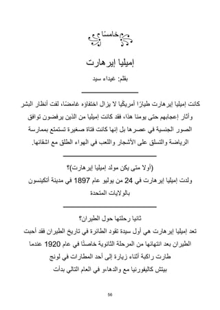 56
꧂
‫ا‬‫ا‬‫س‬‫خام‬
꧁
‫إيرهارت‬ ‫إميليا‬
‫سيد‬ ‫غيداء‬ :‫بقلم‬
‫ـــــــــــــــــــــــــــــــــــــ‬
‫البشر‬ ‫أنظار‬ ‫لفت‬ ،‫ا‬‫ا‬‫ض‬‫غام‬ ‫اختفاؤه‬ ‫يزال‬ ‫ال‬ ‫يا‬‫ا‬‫ك‬‫أمري‬ ‫ا‬‫ا‬‫طيار‬ ‫إيرهارت‬ ‫إميليا‬ ‫كانت‬
‫يرفضون‬ ‫الذين‬ ‫من‬ ‫إميليا‬ ‫كانت‬ ‫فقد‬ ،‫هذا‬ ‫يومنا‬ ‫حتى‬ ‫إعجابهم‬ ‫وأثار‬
‫توافق‬
‫بممارسة‬ ‫تستمتع‬ ‫صغيرة‬ ‫فتاة‬ ‫كانت‬ ‫إنها‬ ‫بل‬ ‫عصرها‬ ‫في‬ ‫الجنسية‬ ‫الصور‬
.‫اشقائها‬ ‫مع‬ ‫الطلق‬ ‫الهواء‬ ‫في‬ ‫واللعب‬ ‫األشجار‬ ‫على‬ ‫والتسلق‬ ‫الرياضة‬
‫ـــــــــــــــــــــــــــــــــــــــــــــــــــــــــــــ‬
‫إيرهارت)؟‬ ‫إميليا‬ ‫مولد‬ ‫يكن‬ ‫متى‬ ‫(أوال‬
‫في‬ ‫إيرهارت‬ ‫إميليا‬ ‫ولدت‬
24
‫عام‬ ‫يوليو‬ ‫من‬
1897
‫أتكينسون‬ ‫مدينة‬ ‫في‬
‫المتحدة‬ ‫بالواليات‬
‫ـــــــــــــــــــــــــــــــــــــــــــــــــــــــــــــ‬
‫الطيران؟‬ ‫حول‬ ‫رحلتها‬ ‫ثانيا‬
‫أحبت‬ ‫فقد‬ ‫الطيران‬ ‫تاريخ‬ ‫في‬ ‫الطائرة‬ ‫تقود‬ ‫سيدة‬ ‫أول‬ ‫هي‬ ‫إيرهارت‬ ‫إميليا‬ ‫تعد‬
‫عام‬ ‫في‬ ‫ا‬‫ا‬‫ت‬‫خاص‬ ‫الثانوية‬ ‫المرحلة‬ ‫من‬ ‫انتهائها‬ ‫بعد‬ ‫الطيران‬
1920
‫عندما‬
‫لونج‬ ‫في‬ ‫المطارات‬ ‫أحد‬ ‫إلى‬ ‫زيارة‬ ‫أثناء‬ ‫راكبة‬ ‫طارت‬
‫بدأت‬ ‫التالي‬ ‫العام‬ ‫في‬ ‫و‬،‫والدها‬ ‫مع‬ ‫كاليفورنيا‬ ‫بيتش‬
 