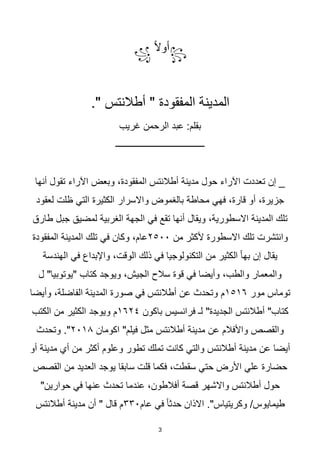 3
꧂
‫ا‬‫ال‬‫أو‬
꧁
." ‫أطالنتس‬ " ‫المفقودة‬ ‫المدينة‬
‫غريب‬ ‫الرحمن‬ ‫عبد‬ :‫بقلم‬
‫ــــــــــــــــــــــــــــــــــــــــ‬
‫أنها‬ ‫تقول‬ ‫اآلراء‬ ‫وبعض‬ ،‫المفقودة‬ ‫أطالنتس‬ ‫مدينة‬ ‫حول‬ ‫اآلراء‬ ‫تعددت‬ ‫إن‬ _
‫لعقود‬ ‫ظلت‬ ‫التي‬ ‫الكثيرة‬ ‫واالسرار‬ ‫بالغموض‬ ‫محاطة‬ ‫فهي‬ ،‫قارة‬ ‫أو‬ ،‫جزيرة‬
‫طارق‬ ‫جبل‬ ‫لمضيق‬ ‫الغربية‬ ‫الجهة‬ ‫في‬ ‫تقع‬ ‫أنها‬ ‫ويقال‬ ،‫االسطورية‬ ‫المدينة‬ ‫تلك‬
‫من‬ ‫ألكثر‬ ‫االسطورة‬ ‫تلك‬ ‫وانتشرت‬
٢٥٠٠
‫ا‬ ‫تلك‬ ‫في‬ ‫وكان‬ ،‫عام‬
‫المفقودة‬ ‫لمدينة‬
‫الهندسة‬ ‫في‬ ‫واإلبداع‬ ،‫الوقت‬ ‫ذلك‬ ‫في‬ ‫التكنولوجيا‬ ‫من‬ ‫الكثير‬ ‫ا‬‫ا‬‫به‬ ‫إن‬ ‫يقال‬
‫ل‬ "‫"يوتوبيا‬ ‫كتاب‬ ‫ويوجد‬ ،‫الجيش‬ ‫سالح‬ ‫قوة‬ ‫في‬ ‫وأيضا‬ ،‫والطب‬ ‫والمعمار‬
‫مور‬ ‫توماس‬
١٥١٦
‫وأيضا‬ ،‫الفاضلة‬ ‫المدينة‬ ‫صورة‬ ‫في‬ ‫أطالنتس‬ ‫عن‬ ‫وتحدث‬ ‫م‬
‫باكون‬ ‫فرانسيس‬ ‫لـ‬ "‫الجديدة‬ ‫أطالنتس‬ "‫كتاب‬
١٦٢٤
‫الكتب‬ ‫من‬ ‫الكثير‬ ‫ويوجد‬ ‫م‬
‫اكومان‬ "‫فيلم‬ ‫مثل‬ ‫أطالنتس‬ ‫مدينة‬ ‫عن‬ ‫واألفالم‬ ‫والقصص‬
٢٠١٨
‫وتحدث‬ ."
‫أو‬ ‫مدينة‬ ‫أي‬ ‫من‬ ‫أكثر‬ ‫وعلوم‬ ‫تطور‬ ‫تملك‬ ‫كانت‬ ‫والتي‬ ‫أطالنتس‬ ‫مدينة‬ ‫عن‬ ‫أيضا‬
‫القصص‬ ‫من‬ ‫العديد‬ ‫يوجد‬ ‫سابقا‬ ‫قلت‬ ‫فكما‬ ،‫سقطت‬ ‫حتي‬ ‫األرض‬ ‫علي‬ ‫حضارة‬
‫عندم‬ ،‫أفالطون‬ ‫قصة‬ ‫واالشهر‬ ‫أطالنتس‬ ‫حول‬
"‫حوارين‬ ‫في‬ ‫عنها‬ ‫تحدث‬ ‫ا‬
‫عام‬ ‫في‬ ‫ا‬‫ا‬‫حدث‬ ‫االذان‬ ."‫وكريتياس‬ /‫طيمايوس‬
٣٣٠
‫أطالنتس‬ ‫مدينة‬ ‫أن‬ " ‫قال‬ ‫م‬
 