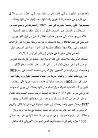 57
‫األول‬ ‫درسها‬ ‫أعطيت‬ ‫التي‬ ‫سنود‬ ‫أنتيا‬ ‫يد‬ ‫على‬ ‫كانت‬ ‫والتي‬،‫الطيران‬ ‫دروس‬ ‫تأخذ‬
‫وصلت‬ ‫انها‬ ‫حتى‬ ‫إميليا‬ ‫سعت‬ ‫أنها‬ ‫وكما‬ ‫أخرى‬ ‫رائدة‬ ‫طليعة‬ ‫وهي‬ ،‫قبل‬ ‫من‬
،‫عام‬ ‫في‬ ‫طيارها‬ ‫رخصة‬ ‫على‬ ‫بحصولها‬
1921
‫من‬ ‫عدد‬ ‫وضع‬ ‫في‬ ‫واستمرت‬
‫المحيط‬ ‫عبر‬ ‫منفردة‬ ‫تطير‬ ‫امرأة‬ ‫أول‬ ‫أصبحت‬ ‫حتى‬ ‫وواصلت‬،‫السجالت‬
‫األط‬
‫الكونجرس‬ ‫قبل‬ ‫من‬ ‫المميز‬ ‫الطائر‬ ‫صليب‬ ‫حصول‬ ‫على‬ ‫وعملت‬،‫لسي‬
‫عام‬ ‫في‬ ‫األمريكي‬
1932
‫الواليات‬ ‫عبر‬ ‫منفردة‬ ‫برحلة‬ ‫إيرهارت‬ ‫قامت‬ ‫وبعدها‬ ،
‫أول‬ ‫أصبحت‬ ‫أنها‬ ‫كما‬ ،‫امرأة‬ ‫إلى‬ ‫بالنسبة‬ ‫مختلف‬ ‫إنجاز‬ ‫رحلة‬ ‫وهي‬ ‫المتحدة‬
‫للواليات‬ ‫الرئيسي‬ ‫البر‬ ‫إلى‬ ‫هاواي‬ ‫من‬ ‫منفردة‬ ‫يطير‬ ‫شخص‬
‫لتعزيز‬ ‫بجد‬ ‫إيرهارت‬ ‫عملت‬ ،‫اإلنجازات‬ ‫هذه‬ ‫إلى‬ ‫باإلضافة‬ ‫األمريكية‬ ‫المتحدة‬
،‫للذكور‬ ‫مجاال‬ ‫تقليديا‬ ‫تعتبر‬ ‫كانت‬ ‫والتي‬ ، ‫الطيران‬ ‫مجال‬ ‫في‬ ‫المرأة‬ ‫فرص‬
‫عام‬ ‫فى‬ ‫تأسست‬ ‫منظمة‬ ‫وهي‬ ،"‫ناينز‬ ‫"تسعين‬ ‫في‬ ‫رئيسة‬ ‫أول‬ ‫وأصبحت‬
1929
‫انها‬ ‫وكما‬ ،‫طيارين‬ ‫ليصبحن‬ ‫النساء‬ ‫من‬ ‫المزيد‬ ‫وإلهام‬ ‫الطيران‬ ‫لتقدم‬ ‫للترويج‬
‫عام‬ ‫في‬ ‫ا‬‫ا‬‫ض‬‫اي‬
1936
‫سجالت‬ ‫على‬ ‫أعينها‬ ‫نصب‬ ‫إيرهارت‬ ‫إميليا‬ ‫وضعت‬ ،
‫المحاولة‬ ‫جري‬ ‫في‬ ‫وصلت‬ ‫انها‬ ‫حتى‬ ‫العالم‬ ‫حول‬ ‫لجولة‬ ‫التخطيط‬ ‫وبدأت‬ ‫أكبر‬
‫عام‬ ‫مارس‬ ‫في‬ ‫األولى‬
1937
‫الصعوبات‬ ‫بسبب‬ ‫الرحلة‬ ‫إحباط‬ ‫تم‬ ‫ولكن‬ ،
،‫الفنية‬
‫يونيو‬ ‫في‬ ‫الثانية‬ ‫محاولتها‬ ‫في‬ ‫وشرعت‬ ‫تستسلم‬ ‫لم‬ ‫ذلك‬ ‫من‬ ‫الرغم‬ ‫وعلى‬
1937
‫بتاريخ‬ ‫إلكترا‬ ‫طائرتها‬ ‫في‬ ‫الجديدة‬ ‫غينيا‬ ‫إلى‬ ‫وصلت‬ ‫واحد‬ ‫شهر‬ ‫وخالل‬،
2
،‫نونان‬ ‫فريد‬ ‫مالحه‬ ‫مع‬ ‫الجديدة‬ ‫غينيا‬ ‫إيرهارت‬ ‫غادرت‬ ‫انها‬ ‫كما‬ ‫و‬،‫يوليو‬
‫المحيط‬ ‫في‬ ‫جزيرة‬ ‫وهي‬ ،‫هاوالند‬ ‫جزيرة‬ ‫إلى‬ ‫وانطلقت‬
‫حوالي‬ ‫بعد‬ ‫على‬ ‫الهادئ‬
1500
‫ساحل‬ ‫قبالة‬ ‫األمريكي‬ ‫السواحل‬ ‫لخفر‬ ‫تابعة‬ ‫سفينة‬ ‫وتمركزت‬ ،‫ميل‬
 