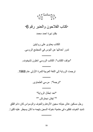 59
꧂
‫ا‬‫ا‬‫س‬‫ساد‬
꧁
*
‫رقم‬ ‫والعنبر‬ ‫الفالحون‬ ‫كتاب‬
6
*
‫محمد‬ ‫احمد‬ ‫نيرة‬ :‫بقلم‬
‫روايتين‬ ‫على‬ ‫يحتوى‬ ‫الكتاب‬
.‫الروسي‬ ‫المجتمع‬ ‫في‬ ‫البؤس‬ ‫عن‬ ‫أحداثها‬ ‫تدور‬
‫ــــــــــــــ‬
.‫تشيخوف‬ ‫انطون‬ ‫الروسي‬ ‫الكاتب‬ :*‫الكتاب‬ ‫*مؤلف‬
‫ـــــــــــــ‬
‫عام‬ ‫األولى‬ ‫للمرة‬ ‫العربية‬ ‫اللغة‬ ‫إلى‬ ‫الرواية‬ ‫ترجمت‬
1968
.
‫ــــــــــــ‬
.‫الطحاوى‬ ‫مرسي‬ :*‫*ترجمة‬
‫ـــــــــــــ‬
*‫الرواية‬ ‫ابطال‬ ‫*احد‬
‫إيفان‬ "*
*" ‫ديمترتش‬
‫القلق‬ ‫دائم‬ ‫كان‬ ‫والوسواس‬ ‫والخوف‬ ‫األوهام‬ ‫سجين‬ ‫حياته‬ ‫عاش‬ ‫مسكين‬ ‫رجل‬
.‫كثيرا‬ ‫عليه‬ ‫يسيطر‬ ‫كان‬ ‫ما‬ ‫بتهمه‬ ‫السجن‬ ‫دخوله‬ ‫حتمية‬ ‫فى‬ ‫تفكيره‬ ‫الخوف‬ ‫شديد‬
‫ـــــــــــــــ‬
 