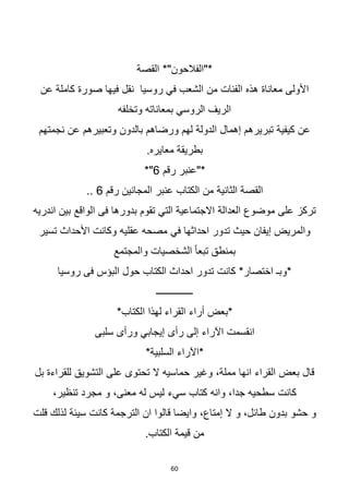 60
‫القصة‬ *"‫*"الفالحون‬
‫عن‬ ‫كاملة‬ ‫صورة‬ ‫فيها‬ ‫نقل‬ ‫روسيا‬ ‫في‬ ‫الشعب‬ ‫من‬ ‫الفئات‬ ‫هذه‬ ‫معاناة‬ ‫األولى‬
‫وتخلفه‬ ‫بمعاناته‬ ‫الروسي‬ ‫الريف‬
‫نجمتهم‬ ‫عن‬ ‫وتعبيرهم‬ ‫بالدون‬ ‫ورضاهم‬ ‫لهم‬ ‫الدولة‬ ‫إهمال‬ ‫تبريرهم‬ ‫كيفية‬ ‫عن‬
.‫معايره‬ ‫بطريقة‬
‫رقم‬ ‫*"عنبر‬
6
*"
‫رقم‬ ‫المجانين‬ ‫عنبر‬ ‫الكتاب‬ ‫من‬ ‫الثانية‬ ‫القصة‬
6
..
‫اندريه‬ ‫بين‬ ‫الواقع‬ ‫فى‬ ‫بدورها‬ ‫تقوم‬ ‫التي‬ ‫االجتماعية‬ ‫العدالة‬ ‫موضوع‬ ‫على‬ ‫تركز‬
‫احداثها‬ ‫تدور‬ ‫حيث‬ ‫إيفان‬ ‫والمريض‬
‫في‬
‫تسير‬ ‫األحداث‬ ‫وكانت‬ ‫عقليه‬ ‫مصحه‬
‫والمجتمع‬ ‫الشخصيات‬ ‫ا‬‫ا‬‫تبع‬ ‫بمنطق‬
‫روسيا‬ ‫فى‬ ‫البؤس‬ ‫حول‬ ‫الكتاب‬ ‫احداث‬ ‫تدور‬ ‫كانت‬ *‫اختصار‬ ‫*وبـ‬
‫ـــــــــــــــ‬
*‫الكتاب‬ ‫لهذا‬ ‫القراء‬ ‫أراء‬ ‫*بعض‬
‫انقسمت‬
‫اآلراء‬
‫إلى‬
‫سلبى‬ ‫ورأى‬ ‫إيجابي‬ ‫رأى‬
*‫السلبية‬ ‫*اآلراء‬
‫بل‬ ‫للقراءة‬ ‫التشويق‬ ‫على‬ ‫تحتوى‬ ‫ال‬ ‫حماسيه‬ ‫وغير‬ ،‫مملة‬ ‫انها‬ ‫القراء‬ ‫بعض‬ ‫قال‬
‫كتاب‬ ‫وانه‬ ،‫جدا‬ ‫سطحيه‬ ‫كانت‬
‫سي‬
‫ء‬
،‫تنظير‬ ‫مجرد‬ ‫و‬ ،‫معنى‬ ‫له‬ ‫ليس‬
‫قلت‬ ‫لذلك‬ ‫سيئة‬ ‫كانت‬ ‫الترجمة‬ ‫ان‬ ‫قالوا‬ ‫وايضا‬ ،‫إمتاع‬ ‫ال‬ ‫و‬ ،‫طائل‬ ‫بدون‬ ‫حشو‬ ‫و‬
.‫الكتاب‬ ‫قيمة‬ ‫من‬
 