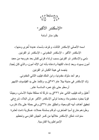 62
꧂
‫ا‬‫ا‬‫ع‬‫ساب‬
꧁
"
‫األكبر‬ ‫اإلسكندر‬
"
‫أسامة‬ ‫منار‬ :‫بقلم‬
:‫ومنها‬ ‫خرى‬ُ‫أ‬ ‫عديدة‬ ‫بأسماء‬ َ‫رف‬ُ‫ع‬‫و‬ ،‫الثالث‬ ‫اإلسكندر‬ ‫األصلي‬ ‫اسمه‬
-
‫األكبر‬ ‫اإلسكندر‬
-
‫المقدوني‬ ‫اإلسكندر‬
-
.‫القرنين‬ ‫ذو‬ ‫اإلسكندر‬
‫معبد‬ ‫من‬ ‫خروجه‬ ‫بعد‬ ‫كبش‬ ‫قرني‬ ‫إرتداء‬ ‫بسبب‬ ‫القرنين‬ ‫ذو‬ ‫واإلسكندر‬ ‫مي‬ُ‫س‬
/‫ُعبد‬‫ي‬ ‫كان‬ ‫والذي‬ ،‫آمون‬ ‫اإلله‬ ‫ابن‬ ‫بأنه‬ ‫وادعائه‬ ‫الكهنة‬ ‫إدعاء‬ ‫وبعد‬ ،‫بسيوة‬ ‫أمون‬
.‫القرنين‬ ‫ذو‬ ‫الكبش‬ ‫هيئة‬ ‫في‬ ‫يتجسد‬
.‫المقدوني‬ ‫الثاني‬ ‫فيليب‬ ‫الملك‬ ‫وابن‬ ،‫مقدونيا‬ ‫ملوك‬ ‫أحد‬ ‫وهو‬
‫عام‬ ‫بيال‬ ‫مدينة‬ ‫في‬ ‫اإلسكندر‬ ‫لد‬ ُ‫و‬
٣٥٦
‫الشهير‬ ‫الفيلسوف‬ ‫يد‬ ‫على‬ ‫وتتلمذ‬ ،‫م‬.‫ق‬
.‫عشر‬ ‫السادسة‬ ‫عمره‬ ‫بلغ‬ ‫حتى‬ ‫أرسطو‬
‫غتيل‬ُ‫أ‬
‫عام‬ ‫الثاني‬ ‫فيليب‬ ‫والده‬
٣٣٦
‫ا‬‫ا‬‫ش‬‫وجي‬ ،‫األساس‬ ‫متينة‬ ‫مملكة‬ ‫له‬ ‫ا‬‫ا‬‫ك‬‫تار‬ ،‫م‬.‫ق‬
‫في‬ ‫شرع‬ ،‫البالد‬ ‫عرش‬ ‫األكبر‬ ‫اإلسكندر‬ ‫تولى‬ ‫وبعدما‬ ،‫مخضرمة‬ ‫بجنود‬ ‫اا‬‫ي‬‫قو‬
‫عام‬ ‫وانطلق‬ ،‫التوسعية‬ ‫أبيه‬ ‫أهداف‬ ‫تحقيق‬
٣٣٤
،‫فارس‬ ‫بالد‬ ‫على‬ ‫حملة‬ ‫في‬ ‫م‬.‫ق‬
‫عسكرية‬ ‫حمالت‬ ‫بسلسلة‬ ‫قام‬ ‫ثم‬ ،‫غرى‬ُ‫ص‬‫ال‬ ‫أسيا‬ ‫خارج‬ ‫وطردهم‬
‫لعشرة‬ ‫دامت‬
‫وتحطيم‬ ‫الفارسي‬ ‫الجيش‬ ‫كسر‬ ‫من‬ ‫خاللها‬ ‫اإلسكندر‬ ‫تمكن‬ ،‫سنوات‬
.‫الفارسية‬ ‫اإلمبراطورية‬
 