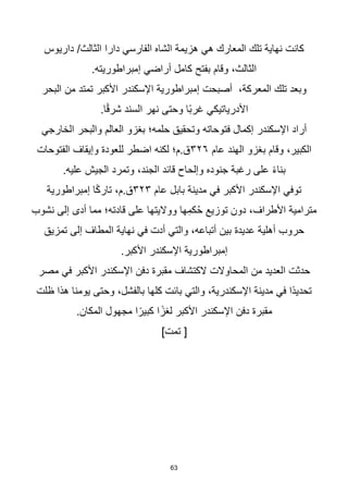 63
‫داريوس‬ /‫الثالث‬ ‫دارا‬ ‫الفارسي‬ ‫الشاه‬ ‫هزيمة‬ ‫هي‬ ‫المعارك‬ ‫تلك‬ ‫نهاية‬ ‫كانت‬
.‫إمبراطوريته‬ ‫أراضي‬ ‫كامل‬ ‫بفتح‬ ‫وقام‬ ،‫الثالث‬
‫البحر‬ ‫من‬ ‫تمتد‬ ‫األكبر‬ ‫اإلسكندر‬ ‫إمبراطورية‬ ‫أصبحت‬ ،‫المعركة‬ ‫تلك‬ ‫وبعد‬
.‫ا‬‫ا‬‫ق‬‫شر‬ ‫السند‬ ‫نهر‬ ‫وحتى‬ ‫اا‬‫ب‬‫غر‬ ‫األدرياتيكي‬
‫الخارجي‬ ‫والبحر‬ ‫العالم‬ ‫بغزو‬ ‫حلمه؛‬ ‫وتحقيق‬ ‫فتوحاته‬ ‫إكمال‬ ‫اإلسكندر‬ ‫أراد‬
‫عام‬ ‫الهند‬ ‫بغزو‬ ‫وقام‬ ،‫الكبير‬
٣٢٦
‫الفتوحات‬ ‫وإيقاف‬ ‫للعودة‬ ‫اضطر‬ ‫لكنه‬ ‫م؛‬.‫ق‬
.‫عليه‬ ‫الجيش‬ ‫وتمرد‬ ،‫الجند‬ ‫قائد‬ ‫وإلحاح‬ ‫جنوده‬ ‫رغبة‬ ‫على‬ ‫ا‬‫ء‬‫بنا‬
‫عام‬ ‫بابل‬ ‫مدينة‬ ‫في‬ ‫األكبر‬ ‫اإلسكندر‬ ‫توفي‬
٣٢٣
‫إمبراطورية‬ ‫ا‬‫ا‬‫ك‬‫تار‬ ،‫م‬.‫ق‬
‫نشوب‬ ‫إلى‬ ‫أدى‬ ‫مما‬ ‫قادته؛‬ ‫على‬ ‫وواليتها‬ ‫ها‬ِ‫كم‬ُ‫ح‬ ‫توزيع‬ ‫دون‬ ،‫األطراف‬ ‫مترامية‬
‫تمزيق‬ ‫إلى‬ ‫المطاف‬ ‫نهاية‬ ‫في‬ ‫أدت‬ ‫والتي‬ ،‫أتباعه‬ ‫بين‬ ‫عديدة‬ ‫أهلية‬ ‫حروب‬
.‫األكبر‬ ‫اإلسكندر‬ ‫إمبراطورية‬
‫مصر‬ ‫في‬ ‫األكبر‬ ‫اإلسكندر‬ ‫دفن‬ ‫مقبرة‬ ‫الكتشاف‬ ‫المحاوالت‬ ‫من‬ ‫العديد‬ ‫حدثت‬
‫ظلت‬ ‫هذا‬ ‫يومنا‬ ‫وحتى‬ ،‫بالفشل‬ ‫كلها‬ ‫بائت‬ ‫والتي‬ ،‫اإلسكندرية‬ ‫مدينة‬ ‫في‬ ‫اا‬‫د‬‫تحدي‬
.‫المكان‬ ‫مجهول‬ ‫ا‬‫ا‬‫كبير‬ ‫ا‬‫ا‬‫لغز‬ ‫األكبر‬ ‫اإلسكندر‬ ‫دفن‬ ‫مقبرة‬
]‫تمت‬ [
 