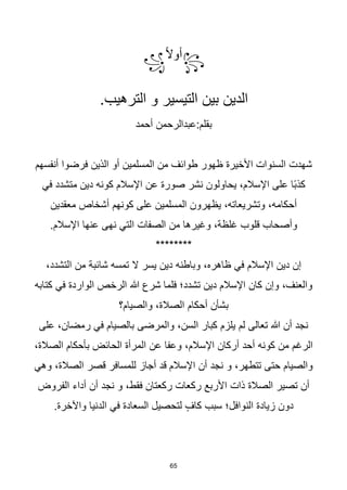 65
꧂
‫ا‬‫ال‬‫أو‬
꧁
.‫الترهيب‬ ‫و‬ ‫التيسير‬ ‫بين‬ ‫الدين‬
‫أحمد‬ ‫عبدالرحمن‬:‫بقلم‬
‫أنفسهم‬ ‫فرضوا‬ ‫الذين‬ ‫أو‬ ‫المسلمين‬ ‫من‬ ‫طوائف‬ ‫ظهور‬ ‫األخيرة‬ ‫السنوات‬ ‫شهدت‬
‫في‬ ‫متشدد‬ ‫دين‬ ‫كونه‬ ‫اإلسالم‬ ‫عن‬ ‫صورة‬ ‫نشر‬ ‫يحاولون‬ ،‫اإلسالم‬ ‫على‬ ‫اا‬‫ب‬‫كذ‬
‫معقدين‬ ‫أشخاص‬ ‫كونهم‬ ‫على‬ ‫المسلمين‬ ‫يظهرون‬ ،‫وتشريعاته‬ ،‫أحكامه‬
.‫اإلسالم‬ ‫عنها‬ ‫نهى‬ ‫التي‬ ‫الصفات‬ ‫من‬ ‫وغيرها‬ ،‫غلظة‬ ‫قلوب‬ ‫وأصحاب‬
********
،‫التشدد‬ ‫من‬ ‫شائبة‬ ‫تمسه‬ ‫ال‬ ‫يسر‬ ‫دين‬ ‫وباطنه‬ ،‫ظاهره‬ ‫في‬ ‫اإلسالم‬ ‫دين‬ ‫إن‬
‫كتابه‬ ‫في‬ ‫الواردة‬ ‫الرخص‬ ‫هللا‬ ‫شرع‬ ‫فلما‬ ‫تشدد؛‬ ‫دين‬ ‫اإلسالم‬ ‫كان‬ ‫وإن‬ ،‫والعنف‬
‫والصيام؟‬ ،‫الصالة‬ ‫أحكام‬ ‫بشأن‬
‫على‬ ،‫رمضان‬ ‫في‬ ‫بالصيام‬ ‫والمرضى‬ ،‫السن‬ ‫كبار‬ ‫يلزم‬ ‫لم‬ ‫تعالى‬ ‫هللا‬ ‫أن‬ ‫نجد‬
،‫الصالة‬ ‫بأحكام‬ ‫الحائض‬ ‫المرأة‬ ‫عن‬ ‫وعفا‬ ،‫اإلسالم‬ ‫أركان‬ ‫أحد‬ ‫كونه‬ ‫من‬ ‫الرغم‬
‫وهي‬ ،‫الصالة‬ ‫قصر‬ ‫للمسافر‬ ‫أجاز‬ ‫قد‬ ‫اإلسالم‬ ‫أن‬ ‫نجد‬ ‫و‬ ،‫تتطهر‬ ‫حتى‬ ‫والصيام‬
‫أ‬ ‫نجد‬ ‫و‬ ،‫فقط‬ ‫ركعتان‬ ‫ركعات‬ ‫األربع‬ ‫ذات‬ ‫الصالة‬ ‫تصير‬ ‫أن‬
‫الفروض‬ ‫أداء‬ ‫ن‬
.‫واآلخرة‬ ‫الدنيا‬ ‫في‬ ‫السعادة‬ ‫لتحصيل‬ ٍ‫كاف‬ ‫سبب‬ ‫النوافل؛‬ ‫زيادة‬ ‫دون‬
 