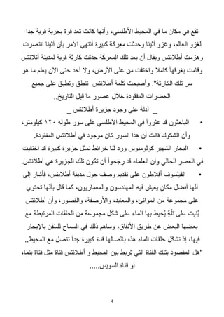 4
‫جدا‬ ‫قوية‬ ‫بحرية‬ ‫قوة‬ ‫تعد‬ ‫كانت‬ ‫وأنها‬ ،‫األطلسي‬ ‫المحيط‬ ‫في‬ ‫ما‬ ‫مكان‬ ‫في‬ ‫تقع‬
‫انتصرت‬ ‫أثينا‬ ‫بأن‬ ‫األمر‬ ‫أنتهي‬ ‫كبيرة‬ ‫معركة‬ ‫وحدثت‬ ‫أثينا‬ ‫وغزو‬ ،‫العالم‬ ‫لغزو‬
‫أتالنتس‬ ‫لمدينة‬ ‫قوية‬ ‫كارثة‬ ‫حدثت‬ ‫المعركة‬ ‫تلك‬ ‫بعد‬ ‫أن‬ ‫ويقال‬ ‫أطالنتس‬ ‫وهزمت‬
‫أح‬ ‫وال‬ ،‫األرض‬ ‫على‬ ‫من‬ ‫واختفت‬ ‫كامال‬ ‫ا‬‫ا‬‫بغرقه‬ ‫وقامت‬
‫هو‬ ‫ما‬ ‫يعلم‬ ‫اآلن‬ ‫حتى‬ ‫د‬
‫جميع‬ ‫على‬ ‫وتطبق‬ ‫تنطق‬ ‫أطالنتس‬ ‫كلمة‬ ‫وأصبحت‬ ."‫الكارثة‬ ‫تلك‬ ‫سر‬
..‫التاريخ‬ ‫قبل‬ ‫ما‬ ‫عصور‬ ‫خالل‬ ‫المفقودة‬ ‫الحضرات‬
‫أطالنتس‬ ‫جزيرة‬ ‫وجود‬ ‫على‬ ‫أدلة‬ _
_
•
‫طوله‬ ‫سور‬ ‫على‬ ‫األطلسي‬ ‫المحيط‬ ‫في‬ ‫ا‬‫ا‬‫عثرو‬ ‫قد‬ ‫الباحثون‬
١٢٠
،‫كيلومتر‬
.‫المفقودة‬ ‫أطالنتس‬ ‫في‬ ‫موجود‬ ‫كان‬ ‫السور‬ ‫هذا‬ ‫أن‬ ‫قالت‬ ‫الشكوك‬ ‫وأن‬
•
‫اختفيت‬ ‫قد‬ ‫كبيرة‬ ‫جزيرة‬ ‫تمثل‬ ‫خرائط‬ ‫لنا‬ ‫ورد‬ ‫كولومبوس‬ ‫الشهير‬ ‫البحار‬
.‫أطالنتس‬ ‫هي‬ ‫الجزيرة‬ ‫تلك‬ ‫تكون‬ ‫أن‬ ‫ا‬‫ا‬‫رجحو‬ ‫قد‬ ‫العلماء‬ ‫وأن‬ ‫الحالي‬ ‫العصر‬ ‫في‬
•
‫إلى‬ ‫فأشار‬ ،‫أطالنتس‬ ‫مدينة‬ ‫حول‬ ‫وصف‬ ‫تقديم‬ ‫على‬ ‫أفالطون‬ ‫الفيلسوف‬
‫تحتوي‬ ‫ها‬ّ‫ن‬‫بأ‬ ‫قال‬ ‫كما‬ ،‫والمعماريون‬ ‫المهندسون‬ ‫فيه‬ ‫يعيش‬ ٍ‫مكان‬ ‫أفضل‬ ‫ها‬ّ‫ن‬‫أ‬
‫أطالنتس‬ ‫وأن‬ ،‫والقصور‬ ،‫واألرصفة‬ ،‫والمعابد‬ ،‫الموانئ‬ ‫من‬ ‫مجموعة‬ ‫على‬
‫الم‬ ‫الحلقات‬ ‫من‬ ‫مجموعة‬ ‫شكل‬ ‫على‬ ‫الماء‬ ‫بها‬ ‫ُحيط‬‫ي‬ ٍ‫ة‬ّ‫تل‬ ‫على‬ ‫ُنيت‬‫ب‬
‫مع‬ ‫رتبطة‬
‫باإلبحار‬ ‫فن‬ُ‫س‬‫لل‬ ‫السماح‬ ‫في‬ ‫ذلك‬ ‫وساهم‬ ،‫األنفاق‬ ‫طريق‬ ‫عن‬ ‫البعض‬ ‫بعضها‬
..‫المحيط‬ ‫مع‬ ‫تتصل‬ ‫ا‬‫ا‬‫جد‬ ‫كبيرة‬ ‫قناة‬ ‫صالها‬ّ‫ت‬‫با‬ ‫هذه‬ ‫الماء‬ ‫حلقات‬ ‫ل‬ّ‫ك‬‫تش‬ ‫إذ‬ ،‫فيها‬
،‫بنما‬ ‫قناة‬ ‫مثل‬ ‫قناة‬ ‫أطالنتس‬ ‫و‬ ‫المحيط‬ ‫بين‬ ‫تربط‬ ‫التي‬ ‫القناة‬ ‫بتلك‬ ‫المقصود‬ ‫"هل‬
.....‫السويس‬ ‫قناة‬ ‫أو‬
 