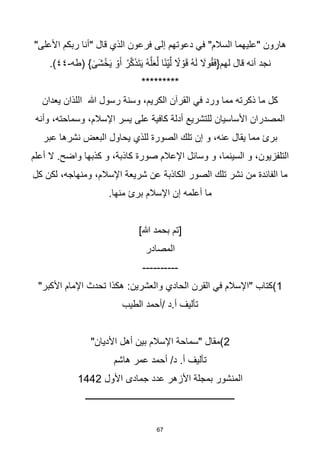 67
"‫األعلى‬ ‫ربكم‬ ‫"أنا‬ ‫قال‬ ‫الذي‬ ‫فرعون‬ ‫إلى‬ ‫دعوتهم‬ ‫في‬ "‫السالم‬ ‫"عليهما‬ ‫هارون‬
‫(طه‬ } ٰ
‫َى‬‫ش‬ْ‫خ‬َ‫ي‬ ْ‫و‬َ‫أ‬ ُ‫ر‬‫ه‬‫ك‬َ‫ذ‬َ‫ت‬َ‫ي‬ ُ‫ه‬‫ه‬‫ل‬َ‫ع‬‫ه‬‫ل‬ ‫ا‬‫ا‬‫ن‬ِّ‫ي‬‫ه‬‫ل‬ ‫ا‬
‫ال‬ ْ‫و‬َ‫ق‬ ُ‫ه‬َ‫ل‬ َ
‫وال‬ُ‫ق‬َ‫ف‬{‫لهم‬ ‫قال‬ ‫أنه‬ ‫نجد‬
-
٤٤
.)
*********
‫يعدان‬ ‫اللذان‬ ‫هللا‬ ‫رسول‬ ‫وسنة‬ ،‫الكريم‬ ‫القرآن‬ ‫في‬ ‫ورد‬ ‫مما‬ ‫ذكرته‬ ‫ما‬ ‫كل‬
‫وأنه‬ ،‫وسماحته‬ ،‫اإلسالم‬ ‫يسر‬ ‫على‬ ‫كافية‬ ‫أدلة‬ ‫للتشريع‬ ‫األساسيان‬ ‫المصدران‬
‫للذي‬ ‫الصورة‬ ‫تلك‬ ‫إن‬ ‫و‬ ،‫عنه‬ ‫يقال‬ ‫مما‬ ‫برئ‬
‫عبر‬ ‫نشرها‬ ‫البعض‬ ‫يحاول‬
‫أعلم‬ ‫ال‬ .‫واضح‬ ‫كذبها‬ ‫و‬ ،‫كاذبة‬ ‫صورة‬ ‫اإلعالم‬ ‫وسائل‬ ‫و‬ ،‫السينما‬ ‫و‬ ،‫التلفزيون‬
‫كل‬ ‫لكن‬ ،‫ومنهاجه‬ ،‫اإلسالم‬ ‫شريعة‬ ‫عن‬ ‫الكاذبة‬ ‫الصور‬ ‫تلك‬ ‫نشر‬ ‫من‬ ‫الفائدة‬ ‫ما‬
.‫منها‬ ‫برئ‬ ‫اإلسالم‬ ‫إن‬ ‫أعلمه‬ ‫ما‬
]‫هللا‬ ‫بحمد‬ ‫[تم‬
‫المصادر‬
----------
1
:‫والعشرين‬ ‫الحادي‬ ‫القرن‬ ‫في‬ ‫"اإلسالم‬ ‫)كتاب‬
"‫األكبر‬ ‫اإلمام‬ ‫تحدث‬ ‫هكذا‬
‫الطيب‬ ‫أحمد‬/ ‫د‬.‫أ‬ ‫تأليف‬
2
"‫األديان‬ ‫أهل‬ ‫بين‬ ‫اإلسالم‬ ‫"سماحة‬ ‫)مقال‬
‫هاشم‬ ‫عمر‬ ‫أحمد‬ /‫د‬ .‫أ‬ ‫تأليف‬
‫األول‬ ‫جمادى‬ ‫عدد‬ ‫األزهر‬ ‫بمجلة‬ ‫المنشور‬
1442
‫ـــــــــــــــــــــــــــــــــــــــــــــــــــــــــــــــــــ‬
 