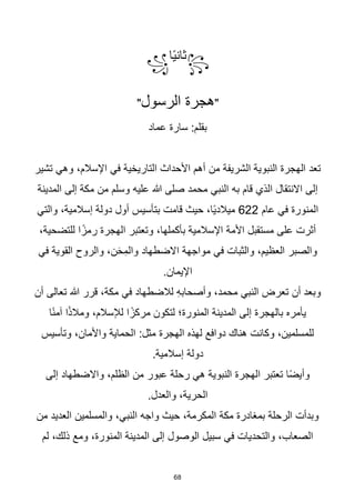 68
꧂
‫ا‬‫ا‬‫ي‬‫ثان‬
꧁
"
‫الرسول‬ ‫هجرة‬
"
‫عماد‬ ‫سارة‬ :‫بقلم‬
‫تشير‬ ‫وهي‬ ،‫اإلسالم‬ ‫في‬ ‫التاريخية‬ ‫األحداث‬ ‫أهم‬ ‫من‬ ‫الشريفة‬ ‫النبوية‬ ‫الهجرة‬ ‫تعد‬
‫المدينة‬ ‫إلى‬ ‫مكة‬ ‫من‬ ‫وسلم‬ ‫عليه‬ ‫هللا‬ ‫صلى‬ ‫محمد‬ ‫النبي‬ ‫به‬ ‫قام‬ ‫الذي‬ ‫االنتقال‬ ‫إلى‬
‫عام‬ ‫في‬ ‫المنورة‬
622
‫والتي‬ ،‫إسالمية‬ ‫دولة‬ ‫أول‬ ‫بتأسيس‬ ‫قامت‬ ‫حيث‬ ،‫اا‬‫ي‬‫ميالد‬
،‫بأكملها‬ ‫اإلسالمية‬ ‫األمة‬ ‫مستقبل‬ ‫على‬ ‫أثرت‬
،‫للتضحية‬ ‫ا‬‫ا‬‫رمز‬ ‫الهجرة‬ ‫وتعتبر‬
‫في‬ ‫القوية‬ ‫والروح‬ ،‫ن‬َ‫ح‬ِ‫والم‬ ‫االضطهاد‬ ‫مواجهة‬ ‫في‬ ‫والثبات‬ ،‫العظيم‬ ‫والصبر‬
.‫اإليمان‬
‫أن‬ ‫تعالى‬ ‫هللا‬ ‫قرر‬ ،‫مكة‬ ‫في‬ ‫لالضطهاد‬ ِ‫ه‬‫وأصحاب‬ ،‫محمد‬ ‫النبي‬ ‫تعرض‬ ‫أن‬ ‫وبعد‬
‫ا‬‫ا‬‫ن‬‫آم‬ ‫ا‬‫ا‬‫ذ‬‫ومال‬ ،‫لإلسالم‬ ‫ا‬‫ا‬‫مركز‬ ‫لتكون‬ ‫المنورة؛‬ ‫المدينة‬ ‫إلى‬ ‫بالهجرة‬ ‫يأمره‬
‫وتأسيس‬ ،‫واألمان‬ ‫الحماية‬ :‫مثل‬ ‫الهجرة‬ ‫لهذه‬ ‫دوافع‬ ‫هناك‬ ‫وكانت‬ ،‫للمسلمين‬
.‫إسالمية‬ ‫دولة‬
‫إلى‬ ‫واالضطهاد‬ ،‫الظلم‬ ‫من‬ ‫عبور‬ ‫رحلة‬ ‫هي‬ ‫النبوية‬ ‫الهجرة‬ ‫تعتبر‬ ‫ا‬‫ا‬‫ض‬‫وأي‬
.‫والعدل‬ ،‫الحرية‬
‫من‬ ‫العديد‬ ‫والمسلمين‬ ،‫النبي‬ ‫واجه‬ ‫حيث‬ ،‫المكرمة‬ ‫مكة‬ ‫بمغادرة‬ ‫الرحلة‬ ‫وبدأت‬
‫لم‬ ،‫ذلك‬ ‫ومع‬ ،‫المنورة‬ ‫المدينة‬ ‫إلى‬ ‫الوصول‬ ‫سبيل‬ ‫في‬ ‫والتحديات‬ ،‫الصعاب‬
 