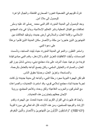 69
‫الواعرة‬ ‫والجبال‬ ،‫القاحلة‬ ‫الصحاري‬ ‫فعبروا‬ ‫التضحية؛‬ ‫في‬ ‫قلوبهم‬ ‫هد‬‫د‬‫تتر‬
.‫آمن‬ ‫مالذ‬ ‫إلى‬ ‫للوصول‬
_‫وسلم‬ ‫عليه‬ ‫هللا‬ ‫_صلى‬ ‫محمد‬ ‫النبي‬ ‫أقام‬ ،‫المنورة‬ ‫المدينة‬ ‫إلى‬ ‫الوصول‬ ‫وبعد‬
‫المجتمع‬ ‫بناء‬ ‫في‬ ‫وبدأوا‬ ،‫اإلسالمية‬ ‫التعاليم‬ ‫ونشر‬ ‫المحلية‬ ‫القبائل‬ ‫مع‬ ‫تحالفات‬
‫بين‬ ‫العالقات‬ ‫وتوطيد‬ ،‫جديدة‬ ٍ
‫أرض‬ ‫في‬ ‫والسالم‬ ،‫العدل‬ ‫وإقامة‬ ،‫اإلسالمي‬
‫س‬ ِ
‫واألنصار‬ ،‫مكة‬ ‫من‬ ‫هاجروا‬ ‫الذين‬ ‫رين‬ ِ‫هاج‬ُ‫م‬‫ال‬
‫ا‬‫ا‬‫ن‬‫برها‬ ‫هموا‬‫د‬‫ق‬ ‫الذين‬ ‫المدينة‬ ‫كان‬
.‫النبي‬ ‫دعوة‬ ‫على‬
‫وتأسست‬ ،‫المساجد‬ ‫ت‬َ‫ي‬ِ‫ن‬ُ‫ب‬ ‫حيث‬ ،‫المنورة‬ ‫المدينة‬ ‫في‬ ‫والنمو‬ ،‫التطور‬ ‫واستمر‬
‫قيادة‬ ‫مبادئ‬ ‫النبي‬ ‫وقدم‬ ،‫واالزدهار‬ ‫لم‬ُ‫س‬‫ال‬ ‫لتعزيز‬ ‫االتفاقيات‬ ‫ت‬‫ه‬‫ج‬ُ‫ل‬‫و‬ ،‫المؤسسات‬
‫قيم‬ ‫يبرز‬ ‫شامل‬ ‫ومدني‬ ،‫ديني‬ ‫مجتمع‬ ‫بناء‬ ‫على‬ ‫أشرف‬ ‫حيث‬ ،‫نوعها‬ ‫من‬ ‫فريدة‬
‫ينص‬ ‫وكان‬ ،‫السلمي‬ ‫والتعايش‬ ،‫والمساواة‬ ،‫العدل‬
،‫بالرحمة‬ ‫بالتعامل‬ ‫تباعه‬َ‫أ‬ ‫ح‬
.‫الناس‬ ‫حقوق‬ ‫وحماية‬ ،‫العدل‬ ‫وتعزيز‬ ،‫والمسامحة‬
‫كانت‬ ‫بل‬ ‫جديدة؛‬ ‫مدينة‬ ‫إلى‬ ‫وأتباعه‬ ،‫النبي‬ ‫رحلة‬ ‫مجرد‬ ‫النبوية‬ ‫الهجرة‬ ‫تكن‬ ‫فلم‬
‫والصراعات‬ ،‫التحديات‬ ‫استمرت‬ ‫وقد‬ ،‫قوي‬ ‫إسالمي‬ ‫مجتمع‬ ‫لبناء‬ ‫جديدة‬ ‫تجربة‬
‫ورؤية‬ ،‫المجتمع‬ ‫وتالحم‬ ،‫وحدة‬ ‫ولكن‬ ‫الدفاعية؛‬ ‫والحروب‬ ،‫المشركين‬ ‫مع‬
.‫التحديات‬ ‫هذه‬ ‫يتجاوزون‬ ‫جعلتهم‬ ‫اإليمان‬
‫وتقدم‬ ،‫الهجرة‬ ‫عن‬ ‫تتحدث‬ ‫عديدة‬ ‫آيات‬ ‫الكريم‬ ‫القرآن‬ ‫في‬ ‫ظهرت‬ ‫قد‬ ‫ا‬‫ا‬‫ض‬‫وأي‬
‫التوبة‬ ‫سورة‬ ‫في‬ ‫تعالى‬ ‫هللا‬ ‫قال‬ ،‫اآليات‬ ‫هذه‬ ‫ومن‬ ،‫للمسلمين‬ ‫والتوجيه‬ ‫اإلرشاد‬
‫(اآلية‬
100
‫ُم‬‫ه‬‫و‬ُ‫ع‬َ‫ب‬‫ه‬‫ت‬‫ا‬ َ‫ِين‬‫ذ‬‫ه‬‫ال‬ َ‫و‬ ِ
‫ار‬َ‫ص‬‫ن‬َ ْ
‫األ‬ َ‫و‬ َ‫ين‬ ِ
‫ر‬ ِ‫اج‬َ‫ه‬ُ‫م‬ْ‫ال‬ َ‫مِن‬ َ‫ون‬ُ‫ل‬ ‫ه‬‫و‬َ ْ
‫األ‬ َ‫ون‬ُ‫ق‬ِ‫ب‬‫ا‬‫ه‬‫س‬‫ال‬ َ‫"و‬ :)
 