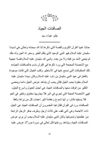 72
꧂
‫ا‬‫ا‬‫ث‬‫ثال‬
꧁
‫الجياد‬ ‫الصافنات‬
‫سيد‬ ‫غيداء‬ :‫بقلم‬
‫ــــــــــــــــــــــــــــــ‬
‫لسيدنا‬ ‫هي‬ ‫وتعالى‬ ‫سبحانه‬ ‫هللا‬ ‫لنا‬ ‫ذكرها‬ ‫التي‬ ‫والقصة‬ ‫الكريم‬ ‫القرآن‬ ‫عنها‬ ‫حدثنا‬
‫النبي‬ ‫فهو‬ ‫السالم‬ ‫عليه‬ ‫سليمان‬
‫ملك‬ ‫وله‬ ‫الجن‬ ‫له‬ ‫وسخر‬ ‫الطير‬ ‫يكلم‬ ‫الذي‬ ‫الوحيد‬
‫عجيبة‬ ‫قصة‬ ‫السالم‬ ‫عليه‬ ‫سليمان‬ ‫هللا‬ ‫ولنبي‬ .‫بعده‬ ‫من‬ ‫وال‬ ‫قبله‬ ‫من‬ ‫ألحد‬ ‫ينبغي‬ ‫لم‬
‫في‬ ‫ذكرها‬ ‫ورد‬ ‫التي‬ ‫المجنحة‬ ‫االحصنة‬ ‫مع‬
»‫الجياد‬ ‫«الصافنات‬ ‫باسم‬ ‫القرآن‬
‫موجودة‬ ‫كانت‬ ‫التي‬ ‫الخيال‬ ‫وكتب‬ ‫األساطير‬ ‫في‬ ‫عنها‬ ‫نسمع‬ ‫التي‬ ‫المخلوقات‬ ‫تلك‬
‫عليه‬ ‫سليمان‬ ‫سيدنا‬ ‫وكان‬ ‫السالم‬ ‫عليه‬ ‫داود‬ ‫بن‬ ‫سليمان‬ ‫النبي‬ ‫عهد‬ ‫في‬ ‫بالفعل‬
‫ويمضي‬ ‫دائما‬ ‫الخيل‬ ‫عرض‬ ‫يشاهد‬ ‫أن‬ ‫يحب‬ ‫فكان‬ ‫الخيل‬ ‫بحب‬ ‫مفتونا‬ ‫السالم‬
‫م‬ ‫الوقت‬ ‫من‬ ‫الكثير‬
،‫الخيل‬ ‫وأسرع‬ ‫الخيول‬ ‫أجمل‬ ‫هي‬ ‫الجياد‬ ‫والصافنات‬ ‫عها‬
‫فهي‬
‫الجو‬ ‫في‬ ‫وتطير‬ ‫مخلوق‬ ‫يجاريها‬ ‫فال‬ ‫البر‬ ‫في‬ ‫تجري‬ ‫التي‬ ‫المجنة‬ ‫األحصنة‬
،‫طائر‬ ‫يسبقها‬ ‫فال‬
‫ولفظ‬ ‫يراها‬ ‫من‬ ‫كل‬ ‫إعجاب‬ ‫تثير‬ ‫وعظمة‬ ‫شموخ‬ ‫لها‬ ‫و‬
‫فيه‬ ‫فقال‬ ‫القرآن‬ ‫في‬ ‫ورد‬ ‫الصافنات‬
‫الخيل‬ ‫هي‬ ‫الجياد‬ ‫الصافنات‬ ‫أن‬ ‫المفسرون‬
‫الرابعة‬ ‫الرجل‬ ‫حافر‬ ‫وطرف‬ ‫أرجل‬ ‫ثالث‬ ‫على‬ ‫تقف‬ ‫التي‬ ‫وهي‬ ‫األجنحة‬ ‫ذات‬
‫عرض‬ ‫يرى‬ ‫أن‬ ‫يحب‬ ‫السالم‬ ‫عليه‬ ‫سليمان‬ ‫النبي‬ ‫وكان‬ ‫وشموخها‬ ‫عظمتها‬ ‫من‬
‫عليه‬ ‫عرض‬ ‫"إذ‬:‫ص‬ ‫سورة‬ ‫في‬ ‫تعالى‬ ‫قال‬ ‫روعتها‬ ‫ويشاهد‬ ‫الجياد‬ ‫الصافنات‬
 