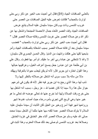 73
( ‫الجياد‬ ‫الصافنات‬ ‫بالعشي‬
31
‫حتى‬ ‫ربي‬ ‫ذكر‬ ‫عن‬ ‫الخير‬ ‫حب‬ ‫أحببت‬ ‫إني‬ ‫فقال‬ )
‫حتى‬ ‫العصر‬ ‫من‬ ‫الصافنات‬ ‫الخيل‬ ‫عليه‬ ‫تعرض‬ ‫فكانت‬ "‫بالحجاب‬ ‫لوارث‬
‫عرض‬ ‫يتابع‬ ‫السالم‬ ‫عليه‬ ‫سليمان‬ ‫سيدنا‬ ‫كان‬ ‫يوم‬ ‫وذات‬ ‫الشمس‬ ‫غروب‬
‫عن‬ ‫بها‬ ‫وانشغل‬ ‫المجنحة‬ ‫االحصنة‬ ‫جمال‬ ‫فأخذه‬ ‫العصر‬ ‫وقت‬ ‫الجياد‬ ‫الصافنات‬
‫ذكر‬
" :‫فقال‬ ‫العصر‬ ‫صالة‬ ‫وفاتته‬ ‫الشمس‬ ‫غربت‬ ‫حتى‬ ‫العصر‬ ‫صالة‬ ‫وعن‬ ‫هللا‬
‫فغضب‬ " ‫بالحجاب‬ ‫توارت‬ ‫حتى‬ ‫ربي‬ ‫ذكر‬ ‫عن‬ ‫الخير‬ ‫حب‬ ‫أحببت‬ ‫إني‬ ‫فقال‬
‫وأمر‬ ‫الجياد‬ ‫بالصافنات‬ ‫انشغاله‬ ‫بسبب‬ ‫العصر‬ ‫صالة‬ ‫فاتته‬ ‫أن‬ ‫بعد‬ ‫سليمان‬ ‫سيدنا‬
.‫الدنيا‬ ‫من‬ ‫وانتهت‬ ‫هلكت‬ ‫حتى‬ ‫كلها‬ ‫بذبحها‬
‫سل‬ ‫قال‬ ‫البصري‬ ‫الحسن‬ ‫وقال‬
:‫يمان‬
‫علي‬ ‫وقال‬ .‫فعقرت‬ ‫بها‬ ‫أمر‬ ‫ثم‬ .‫عليك‬ ‫ما‬ ‫آخر‬ ‫ربي‬ ‫عبادة‬ ‫عن‬ ‫تشغلني‬ ‫ال‬ ‫وهللا‬ ‫ال‬
‫حبالها‬ ‫وعراقيبها‬ ،‫الخيل‬ ‫أعراف‬ ‫يمسح‬ ‫جعل‬ :‫عباس‬ ‫ابن‬ ‫عن‬ ‫طلحة‬ ‫أبي‬ ‫بن‬
‫ويهلك‬ ‫بالعرقبة‬ ‫حيوانا‬ ‫ليعذب‬ ‫يكن‬ ‫لم‬ ‫ألنه‬ :‫قال‬ ‫جرير‬ ‫ابن‬ ‫اختاره‬ ‫القول‬ ‫وهذا‬
‫سبب‬ ‫بال‬ ‫ماله‬ ‫من‬ ‫ماال‬
‫وال‬ ‫إليها‬ ‫بالنظر‬ ‫صالته‬ ‫عن‬ ‫اشتغل‬ ‫أنه‬ ‫سوى‬
‫شرعهم‬ ‫في‬ ‫يكون‬ ‫قد‬ ‫ألنه‬ ‫نظر‬ ‫فيه‬ ‫جرير‬ ‫ابن‬ ‫به‬ ‫رجح‬ ‫الذي‬ ‫وهذا‬ ،‫لها‬ ‫ذنب‬
‫هلل‬ ‫غضبا‬ ‫كان‬ ‫إذا‬ ‫سيما‬ ‫وال‬ ‫هذا‬ ‫مثل‬ ‫جواز‬
-
‫وجل‬ ‫عز‬
-
‫بها‬ ‫اشتغل‬ ‫أنه‬ ‫بسبب‬
‫هو‬ ‫ما‬ ‫تعالى‬ ‫هللا‬ ‫عوضه‬ ‫تعالى‬ ‫هلل‬ ‫عنها‬ ‫خرج‬ ‫لما‬ ‫ولهذا‬ ‫الصالة‬ ‫وقت‬ ‫خرج‬ ‫حتى‬
‫خير‬
‫شهر‬ ‫غدوها‬ ‫أصاب‬ ‫حيث‬ ‫رخاء‬ ‫بأمره‬ ‫تجري‬ ‫التي‬ ‫الريح‬ ‫وهي‬ ‫منها‬
‫عليه‬ ‫سليمان‬ ‫سيدنا‬ ‫أن‬ ‫الثابت‬ ‫لكن‬ ‫الخيل‬ ‫من‬ ‫وخير‬ ‫أسرع‬ ‫فهذا‬ ‫شهر‬ ‫ورواحها‬
‫محمد‬ ‫سيدنا‬ ‫الشغل‬ ‫أن‬ ‫مثلما‬ ‫عنها‬ ‫سها‬ ‫لكنه‬ ‫عمدا‬ ‫العصر‬ ‫صالة‬ ‫يترك‬ ‫ال‬ ‫السالم‬
‫الخن‬ ‫غزوة‬ ‫في‬ ‫الخندق‬ ‫حفر‬ ‫أثناء‬ ‫العصر‬ ‫صالة‬ ‫عن‬ ‫وسلم‬ ‫عليه‬ ‫هللا‬ ‫صلى‬
.‫دق‬
‫ال‬ ‫صالة‬ ‫ذلك‬ ‫بعد‬ ‫صلى‬ ‫ثم‬ ‫الشمس‬ ‫غروب‬ ‫بعد‬ ‫وصالها‬
‫في‬ ‫ثابت‬ ‫وهذا‬ ‫مغرب‬
 