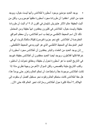5
•
‫ويوجد‬ ،‫خيال‬ ‫ليست‬ ‫وأنها‬ ‫أطالنتس‬ ‫أسطورة‬ ‫بوجود‬ ‫مؤمنين‬ ‫العديد‬ ‫يوجد‬
‫البشر‬ ‫من‬ ‫عديد‬
‫اعتقدوا‬
‫من‬ ‫ولكن‬ ،‫هوميروس‬ ‫ا‬‫ا‬‫خلقه‬ ‫أسطورة‬ ‫مجرد‬ ‫طروادة‬ ‫أن‬
‫الـ‬ ‫القرن‬ ‫في‬ ‫شليمان‬ ‫هاينريش‬ ‫اآلثار‬ ‫عالم‬ ‫الحقيقة‬ ‫أثبت‬
١٩
‫طروادة‬ ‫أن‬ ‫أثبت‬ ‫م‬
‫المحتمل‬ ‫ومن‬ ‫حقيقة‬ ‫ا‬‫ا‬‫انه‬ ‫يعتقدون‬ ‫كثيرون‬ ‫في‬ ‫أطالنتس‬ ،‫خيال‬ ‫وليست‬ ‫حقيقة‬
‫المواقع‬ ‫معظم‬ ‫وأن‬ ،‫أطالنتس‬ ‫اسم‬ ‫ب‬ ‫مرتبط‬ ‫األطلسي‬ ‫المحيط‬ ‫اسم‬ ‫ألن‬ ‫ذلك‬
‫المف‬
‫في‬ ‫أي‬ ‫كريت‬ /‫مالطا‬ /‫ثقيلة‬ /‫قبرص‬ ‫جزيرة‬ ‫نحو‬ ‫تقع‬ ‫أطالنتس‬ ‫ل‬ ‫ترضة‬
..‫األطلنطي‬ ‫المحيط‬ ‫يدعي‬ ‫اليوم‬ ‫هو‬ ‫الذي‬ ‫األطلسي‬ ‫المحيط‬ ‫أي‬ ‫المتوسط‬ ‫البحر‬
‫أو‬ ‫أسطورة‬ ‫مجرد‬ ‫أطالنتس‬ ‫أن‬ ‫يعتقدون‬ ‫والبشر‬ ‫العلماء‬ ‫من‬ ‫العديد‬ ‫يوجد‬ ‫إذن‬ _
،‫حقيقة‬ ‫أطالنتس‬ ‫أن‬ ‫معتقدون‬ ‫العديد‬ ‫أيضا‬ ‫ويوجد‬ ،‫أفالطون‬ ‫قالها‬ ‫خرافة‬
‫فيوجد‬
‫في‬
،‫أساطير‬ ‫ل‬ ‫تحولت‬ ‫وحقائق‬ ،‫حقيقة‬ ‫ل‬ ‫تحول‬ ‫أسطورة‬ ‫هو‬ ‫ما‬ ‫العديد‬ ‫التاريخ‬
‫إذا‬ ‫ماذا‬ ‫نظري‬ ‫وجهة‬ ‫من‬ ‫األهم‬ ‫السؤال‬ ‫ولكن‬ ،‫بالقصص‬ ‫مليئة‬ ‫التاريخ‬ ‫وكتب‬
،‫هذا‬ ‫ا‬‫ا‬‫يومن‬ ‫حتى‬ ‫وتغزو‬ ‫العالم‬ ‫تحكم‬ ‫أن‬ ‫واستطاعت‬ ‫ا‬‫ا‬‫حق‬ ‫موجودة‬ ‫أطالنتس‬ ‫كانت‬
‫أ‬ ‫مستقبل‬ ‫نحو‬ ‫وتقوده‬ ‫العالم‬ ‫ستحكم‬ ‫كانت‬ ‫أطالنتس‬ ‫حقا‬ ‫هل‬
‫إلى‬ ‫ستقوده‬ ‫أم‬ ‫فضل‬
‫أطالنتس‬ ‫حول‬ ‫كثيرة‬ ‫أسئلة‬ ‫؟‬..‫الهالك‬
‫ومازال‬
‫ت‬
‫حتى‬ ‫كله‬ ‫العالم‬ ‫تحير‬
..‫اآلن‬
 