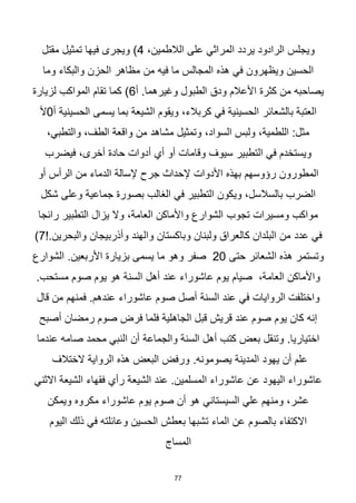 77
‫ويجلس‬
،‫الالطمين‬ ‫على‬ ‫المراثي‬ ‫يردد‬ ‫الرادود‬
4
‫تمثيل‬ ‫فيها‬ ‫ويجرى‬ )
‫مقتل‬
‫من‬ ‫فيه‬ ‫ما‬ ‫المجالس‬ ‫هذه‬ ‫في‬ ‫ويظهرون‬ ‫الحسين‬
‫وما‬ ‫والبكاء‬ ‫الحزن‬ ‫مظاهر‬
‫ودق‬ ‫األعالم‬ ‫كثرة‬ ‫من‬ ‫يصاحبه‬
‫أ‬ .‫وغيرهما‬ ‫الطبول‬
6
‫لزيارة‬ ‫المواكب‬ ‫تقام‬ ‫كما‬ )
‫العتبة‬
‫بالشعائر‬
‫يسمى‬ ‫بما‬ ‫الشيعة‬ ‫ويقوم‬ ،‫كربالء‬ ‫في‬ ‫الحسينية‬
‫أ‬ ‫الحسينية‬
0
‫أل‬
‫مشاهد‬ ‫وتمثيل‬ ،‫السواد‬ ‫ولبس‬ ،‫اللطمية‬ :‫مثل‬
،‫والتطبي‬ ،‫الطف‬ ‫واقعة‬ ‫من‬
‫سيوف‬ ‫التطبير‬ ‫في‬ ‫ويستخدم‬
‫فيضرب‬ ،‫أخرى‬ ‫حادة‬ ‫أدوات‬ ‫أي‬ ‫أو‬ ‫وقامات‬
‫المطورون‬
‫من‬ ‫الدماء‬ ‫إلسالة‬ ‫جرح‬ ‫إلحداث‬ ‫األدوات‬ ‫بهذه‬ ‫رؤوسهم‬
‫أو‬ ‫الرأس‬
‫الغالب‬ ‫في‬ ‫التطبير‬ ‫ويكون‬ ،‫بالسالسل‬ ‫الضرب‬
‫جما‬ ‫بصورة‬
‫شكل‬ ‫وعلى‬ ‫عية‬
‫تجوب‬ ‫ومسيرات‬ ‫مواكب‬
‫رائجا‬ ‫التطبير‬ ‫يزال‬ ‫وال‬ ،‫العامة‬ ‫واألماكن‬ ‫الشوارع‬
‫عدد‬ ‫في‬
‫وأذربيجان‬ ‫والهند‬ ‫وباكستان‬ ‫ولبنان‬ ‫كالعراق‬ ‫البلدان‬ ‫من‬
!.‫والبحرين‬
7
)
‫حتى‬ ‫الشعائر‬ ‫هذه‬ ‫وتستمر‬
20
‫ما‬ ‫وهو‬ ‫صفر‬
.‫األربعين‬ ‫بزيارة‬ ‫يسمى‬
‫الشوارع‬
،‫العامة‬ ‫واألماكن‬
‫عاشوراء‬ ‫يوم‬ ‫صيام‬
‫السنة‬ ‫أهل‬ ‫عند‬
.‫مستحب‬ ‫صوم‬ ‫يوم‬ ‫هو‬
‫في‬ ‫الروايات‬ ‫واختلفت‬
‫السنة‬ ‫عند‬
‫قال‬ ‫من‬ ‫فمنهم‬ .‫عندهم‬ ‫عاشوراء‬ ‫صوم‬ ‫أصل‬
‫يوم‬ ‫كان‬ ‫إنه‬
‫رمضان‬ ‫صوم‬ ‫فرض‬ ‫فلما‬ ‫الجاهلية‬ ‫قبل‬ ‫قريش‬ ‫عند‬ ‫صوم‬
‫أصبح‬
‫والجماعة‬ ‫السنة‬ ‫أهل‬ ‫كتب‬ ‫بعض‬ ‫وتنقل‬ .‫اختياريا‬
‫عندما‬ ‫صامه‬ ‫محمد‬ ‫النبي‬ ‫أن‬
‫المدينة‬ ‫يهود‬ ‫أن‬ ‫علم‬
.‫يصومونه‬
‫الختالف‬ ‫الرواية‬ ‫هذه‬ ‫البعض‬ ‫ورفض‬
.‫المسلمين‬ ‫عاشوراء‬ ‫عن‬ ‫اليهود‬ ‫عاشوراء‬
‫الشيعة‬ ‫عند‬
‫الشيعة‬ ‫فقهاء‬ ‫رأي‬
‫االثني‬
‫السيستاني‬ ‫علي‬ ‫ومنهم‬ ،‫عشر‬
‫ويمكن‬ ‫مكروه‬ ‫عاشوراء‬ ‫يوم‬ ‫صوم‬ ‫أن‬ ‫هو‬
‫بالصوم‬ ‫االكتفاء‬
‫اليوم‬ ‫ذلك‬ ‫في‬ ‫وعائلته‬ ‫الحسين‬ ‫بعطش‬ ‫تشبها‬ ‫الماء‬ ‫عن‬
‫المساج‬
 