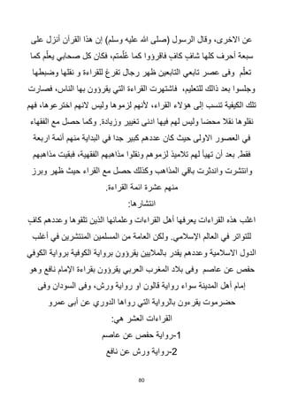 80
‫على‬ ‫أنزل‬ ‫القرآن‬ ‫هذا‬ ‫إن‬ )‫وسلم‬ ‫عليه‬ ‫هللا‬ ‫(صلى‬ ‫الرسول‬ ‫وقال‬ ،‫االخرى‬ ‫عن‬
‫كل‬ ‫فكان‬ ،‫متم‬ّ‫ل‬ُ‫ع‬ ‫كما‬ ‫فاقرؤوا‬ ٍ‫كاف‬ ٍ‫شاف‬ ‫كلها‬ ‫أحرف‬ ‫سبعة‬
‫صحابي‬
‫كما‬ ‫م‬ّ‫يعل‬
‫عصر‬ ‫وفى‬ ‫م‬ّ‫تعل‬
‫تابعي‬
‫وضبطها‬ ‫نقلها‬ ‫و‬ ‫للقراءة‬ ‫تفرغ‬ ‫رجال‬ ‫ظهر‬ ‫التابعين‬
‫فصارت‬ ،‫الناس‬ ‫بها‬ ‫يقرؤون‬ ‫التي‬ ‫القراءة‬ ‫فاشتهرت‬ ،‫للتعليم‬ ‫ذالك‬ ‫بعد‬ ‫وجلسوا‬
‫فهم‬ ،‫اخترعوها‬ ‫النهم‬ ‫وليس‬ ‫لزموها‬ ‫ألنهم‬ ،‫القراء‬ ‫هؤالء‬ ‫إلى‬ ‫تنسب‬ ‫الكيفية‬ ‫تلك‬
.‫وزيادة‬ ‫تغيير‬ ‫ادنى‬ ‫فيها‬ ‫لهم‬ ‫وليس‬ ‫محضا‬ ‫نقال‬ ‫نقلوها‬
‫الفقهاء‬ ‫مع‬ ‫حصل‬ ‫وكما‬
‫في‬
‫جدا‬ ‫كبير‬ ‫عددهم‬ ‫كان‬ ‫حيث‬ ‫االولى‬ ‫العصور‬
‫في‬
‫اربعة‬ ‫أئمة‬ ‫منهم‬ ‫البداية‬
‫تالميذ‬ ‫لهم‬ ‫تهيأ‬ ‫أن‬ ‫بعد‬ .‫فقط‬
‫مذاهبهم‬ ‫فبقيت‬ ،‫الفقهية‬ ‫مذاهبهم‬ ‫ونقلوا‬ ‫لزموهم‬
‫واندثرت‬ ‫وانتشرت‬
‫باقي‬
‫وبرز‬ ‫ظهر‬ ‫حيث‬ ‫القراء‬ ‫مع‬ ‫حصل‬ ‫وكذلك‬ ‫المذاهب‬
.‫القراءة‬ ‫ائمة‬ ‫عشرة‬ ‫منهم‬
:‫انتشارها‬
ٍ‫كاف‬ ‫وعددهم‬ ‫تلقوها‬ ‫الذين‬ ‫وعلمائها‬ ‫القراءات‬ ‫أهل‬ ‫يعرفها‬ ‫القراءات‬ ‫هذه‬ ‫اغلب‬
‫للتواتر‬
‫في‬
‫العالم‬
‫اإلسالمي‬
‫أغلب‬ ‫في‬ ‫المنتشرين‬ ‫المسلمين‬ ‫من‬ ‫العامة‬ ‫ولكن‬ .
‫الكوفي‬ ‫برواية‬ ‫الكوفية‬ ‫برواية‬ ‫يقرؤون‬ ‫بالماليين‬ ‫يقدر‬ ‫وعددهم‬ ‫االسالمية‬ ‫الدول‬
‫المغرب‬ ‫بالد‬ ‫وفى‬ ‫عاصم‬ ‫عن‬ ‫حفص‬
‫العربي‬
‫وهو‬ ‫نافع‬ ‫اإلمام‬ ‫بقراءة‬ ‫يقرؤون‬
‫وفى‬ ‫السودان‬ ‫وفى‬ ،‫ورش‬ ‫رواية‬ ‫او‬ ‫قالون‬ ‫رواية‬ ‫سواء‬ ‫المدينة‬ ‫أهل‬ ‫إمام‬
‫رواها‬ ‫التي‬ ‫بالرواية‬ ‫يقرءون‬ ‫حضرموت‬
‫الدوري‬
‫عمرو‬ ‫أبى‬ ‫عن‬
‫العشر‬ ‫القراءات‬
‫هي‬
:
1
-
‫عاصم‬ ‫عن‬ ‫حفص‬ ‫رواية‬
2
-
‫نافع‬ ‫عن‬ ‫ورش‬ ‫رواية‬
 