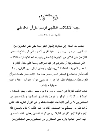 82
꧂
‫ا‬‫ا‬‫س‬‫ساد‬
꧁
‫القرآن‬ ‫لرسم‬ ‫الكتابي‬ ‫االختالف‬ ‫سبب‬
‫العثماني‬
:‫بقلم‬
-
‫محمد‬ ‫احمد‬ ‫نيرة‬
‫من‬ ‫الكثيرين‬ ‫على‬ ‫خفى‬ ‫مما‬ ‫القليل‬ ‫إظهار‬ ‫محاولة‬ ‫إلى‬ ‫المقال‬ ‫هذا‬ ‫يهدف‬
‫حتى‬ ‫أحد‬ ‫يستطع‬ ‫لم‬ ‫التي‬ ،‫الكريم‬ ‫القرأن‬ ‫وخفايا‬ ‫أسرار‬ ‫من‬ ،‫وغيرهم‬ ‫المسلمين‬
‫إما‬ ‫أغوارها‬ ‫من‬ ‫الكثير‬ ‫سبر‬ ‫من‬ ‫اآلن‬
–
‫رأيهم‬ ‫في‬
–
،‫الكتابة‬ ‫قواعد‬ ‫لمخالفتها‬
‫على‬ ‫ومنها‬ ،‫مغزاها‬ ‫فهم‬ ‫عن‬ ‫لعجزهم‬ ‫أو‬ ‫يستخدمونها‬ ‫التي‬
‫ال‬ ‫الذكر‬ ‫سبيل‬
‫وهناك‬ ،‫القرآن‬ ‫سور‬ ‫أوائل‬ ‫بعض‬ ‫بها‬ ‫يستهل‬ ‫التي‬ ‫المقطعة‬ ‫الحروف‬ ‫الحصر‬
‫القرأن‬ ‫كلمات‬ ‫بعض‬ ‫كتابة‬ ‫مثل‬ ‫منها‬ ‫بعض‬ ‫تفسير‬ ‫البعض‬ ‫استطاع‬ ‫أخرى‬ ‫أشياء‬
‫هم‬ ٰ
‫إبر‬ :‫مثل‬ ،‫مختلفة‬ ‫بطرق‬ ‫الكريم‬
–
‫امرأت‬ ، ‫امرأة‬ _‫إبراهيم‬
–
‫ابنت‬ ، ‫ابنة‬
–
. ‫بقيت‬ ، ‫بقية‬
، ‫الصالة‬ ‫يعفو‬ ، ‫عتو‬ ، ‫سعو‬ ، ‫فاءو‬ ، ‫باءو‬ ، ‫جاءو‬ : ‫في‬ ‫الفارقة‬ ‫األلف‬ ‫غياب‬
‫ة‬ ٰ
‫الصلو‬
–
‫من‬ ‫بعض‬ ‫وشكك‬ ‫المسلمون‬ ‫احتار‬ ‫وقد‬ .‫وغيرها‬ ‫ة‬ ٰ
‫الزكو‬ ، ‫الزكأة‬
‫فكان‬ ،‫كله‬ ‫الكريم‬ ‫القرآن‬ ‫في‬ ‫بل‬ ،‫فقط‬ ‫الكلمات‬ ‫هذه‬ ‫كتابة‬ ‫أمر‬ ‫في‬ ‫ال‬ ‫المستشرقين‬
‫القادرين‬ ‫المسلمين‬ ‫من‬ ‫يستطيع‬ ‫من‬ ‫على‬ ‫لزاما‬
‫هذا‬ ‫بإيضاح‬ ‫يقوم‬ ‫أن‬ ،‫ذلك‬ ‫على‬
‫المسلمين‬ ‫علماء‬ ‫بعض‬ ‫تصدى‬ ‫فقد‬ ‫ثم‬ ‫ومن‬ . ”‫كفاية‬ ‫“فرض‬ ‫األمر‬ ‫فهذا‬ ،‫األمر‬
‫من‬ ‫المشككين‬ ‫وعلى‬ ‫المسلمين‬ ‫من‬ ‫المحتارين‬ ‫على‬ ‫بالرد‬ ‫فقاموا‬ ،‫األمر‬ ‫لهذا‬
 