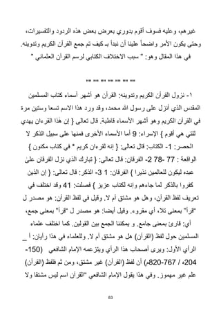 83
،‫والتفسيرات‬ ‫الردود‬ ‫هذه‬ ‫بعض‬ ‫بعرض‬ ‫بدوري‬ ‫أقوم‬ ‫فسوف‬ ‫وعليه‬ ،‫غيرهم‬
.‫وتدوينه‬ ‫الكريم‬ ‫القرآن‬ ‫جمع‬ ‫تم‬ ‫كيف‬ ‫بـ‬ ‫نبدأ‬ ‫أن‬ ‫علينا‬ ‫ا‬‫ا‬‫واضح‬ ‫األمر‬ ‫يكون‬ ‫وحتى‬
‫في‬
” ‫العثماني‬ ‫القرآن‬ ‫لرسم‬ ‫الكتابي‬ ‫االختالف‬ ‫سبب‬ ” :‫وهو‬ ‫المقال‬ ‫هذا‬
"" "" "" "" "" "" ""
١
-
‫المسلمين‬ ‫كتاب‬ ‫أسماء‬ ‫أشهر‬ ‫هو‬ ‫القرأن‬ :‫وتدوينه‬ ‫الكريم‬ ‫القرأن‬ ‫نزول‬
‫مرة‬ ‫وستين‬ ‫تسعا‬ ‫االسم‬ ‫هذا‬ ‫ورد‬ ‫وقد‬ ،‫محمد‬ ‫هللا‬ ‫رسول‬ ‫على‬ ‫أنزل‬ ‫الذي‬ ‫المقدس‬
‫يهدي‬ ‫القرءان‬ ‫ذا‬ٰ‫ه‬ ‫إن‬ { ‫تعالى‬ ‫قال‬ .‫قاطبة‬ ‫األسماء‬ ‫أشهر‬ ‫وهو‬ ‫الكريم‬ ‫القرآن‬ ‫في‬
:‫اإلسراء‬ } ‫أقوم‬ ‫هي‬ ‫للتي‬
9
‫ف‬ ‫األخرى‬ ‫األسماء‬ ‫أما‬
‫ال‬ ‫الذكر‬ ‫سبيل‬ ‫على‬ ‫منها‬
:‫الحصر‬
1
-
} ‫مكنون‬ ‫كتاب‬ ‫في‬ * ‫كريم‬ ‫لقرءان‬ ‫إنه‬ { :‫تعالى‬ ‫قال‬ :‫الكتاب‬
: ‫الواقعة‬
77
-
78
2
-
ٰ
‫على‬ ‫الفرقان‬ ‫نزل‬ ‫الذي‬ ‫تبارك‬ { :‫تعالى‬ ‫قال‬ :‫الفرقان‬
:‫الفرقان‬ } ‫نذيرا‬ ‫للعالمين‬ ‫ليكون‬ ‫عبده‬
1
3
-
‫الذين‬ ‫إن‬ { :‫تعالى‬ ‫قال‬ :‫الذكر‬
‫وإنه‬ ‫جاءهم‬ ‫لما‬ ‫بالذكر‬ ‫كفروا‬
:‫فصلت‬ } ‫عزيز‬ ‫لكتاب‬
41
‫في‬ ‫اختلف‬ ‫وقد‬
‫ل‬ ‫مصدر‬ ‫هو‬ :‫القرأن‬ ‫لفظ‬ ‫في‬ ‫وقيل‬ .‫ال‬ ‫أم‬ ‫مشتق‬ ‫هو‬ ‫وهل‬ ،‫القرأن‬ ‫لفظ‬ ‫تعريف‬
،‫جمع‬ ‫بمعنى‬ ”‫“قرأ‬ ‫ل‬ ‫مصدر‬ ‫هو‬ :‫أيضا‬ ‫وقيل‬ .‫مقروء‬ ‫أي‬ ،‫تال‬ ‫بمعنى‬ ”‫“قرأ‬
‫علماء‬ ‫اختلف‬ ‫كما‬ .‫القولين‬ ‫بين‬ ‫الجمع‬ ‫يمكننا‬ ‫و‬ .‫جامع‬ ‫بمعنى‬ ‫قارئ‬ :‫أي‬
‫(القرأ‬ ‫لفظ‬ ‫حول‬ ‫المسلمين‬
_ ‫أ‬ :‫رأيان‬ ‫هذا‬ ‫في‬ ‫وللعلماء‬ .‫ال‬ ‫أم‬ ‫مشتق‬ ‫هو‬ ‫هل‬ )‫ن‬
( ‫الشافعي‬ ‫اإلمام‬ ‫ويتزعمه‬ ‫الرأي‬ ‫هذا‬ ‫أصحاب‬ ‫ويرى‬ :‫األول‬ ‫الرأي‬
150
-
204
/ ‫ه‬
767
-
820
)‫(القرأن‬ ‫لفظ‬ ‫أن‬ )‫م‬
‫مشت‬ ‫غير‬
‫ق‬
)‫(القرأن‬ ‫فلفظ‬ ‫ثم‬ ‫ومن‬ ،
‫وال‬ ‫مشتقا‬ ‫ليس‬ ‫اسم‬ ‫“القرآن‬ ‫الشافعي‬ ‫اإلمام‬ ‫يقول‬ ‫هذا‬ ‫وفي‬ .‫مهموز‬ ‫غير‬ ‫علم‬
 