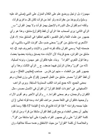 84
‫عليه‬ ‫هللا‬ ‫(صلى‬ ‫النبي‬ ‫على‬ ‫المنزل‬ ‫الكالم‬ ‫على‬ ‫علم‬ ‫ووضع‬ ‫ارتجل‬ ‫بل‬ ،‫مهموزا‬
،‫قرأنا‬ ‫قرئ‬ ‫ما‬ ‫كل‬ ‫لكان‬ ‫قرأت‬ ‫من‬ ‫أخذ‬ ‫ولو‬ »‫«قرأت‬ ‫من‬ ‫يؤخذ‬ ‫ولم‬ )‫وسلم‬
_‫ب‬ ”.‫القرآن‬ ‫يهمز‬ ‫وال‬ ‫قرأت‬ ‫يهمز‬ ‫واإلنجيل‬ ‫التوراة‬ ‫مثل‬ ‫للقرأن‬ ‫اسم‬ ‫ولكنه‬
،‫مشتق‬ )‫(القرآن‬ ‫لفظ‬ ‫أن‬ ‫الرأي‬ ‫هذا‬ ‫أصحاب‬ ‫يرى‬ :‫الثاني‬ ‫الرأي‬
‫رأي‬ ‫هو‬ ‫وهذا‬
:‫منه‬ ‫المشتق‬ ‫في‬ ‫اختلفوا‬ ‫لكنهم‬ ،‫التفسير‬ ‫وأهل‬ ‫اللغة‬ ‫علماء‬ ‫من‬ ‫جمهور‬
1
-
‫قول‬
‫أي‬ ‫بالشيء‬ ‫الشيء‬ ‫“قرنت‬ ‫مثل‬ ،‫ضم‬ ‫بمعنى‬ ”‫“قرن‬ ‫من‬ ‫مشتق‬ ‫إنه‬ ‫األشعري‬
.‫فيه‬ ‫والحروف‬ ‫واآليات‬ ‫السور‬ ‫لقرنه‬ ‫بذلك‬ ‫القرآن‬ ‫وسمي‬ ”‫إليه‬ ‫ضممته‬
2
-
‫إنه‬
‫من‬ ‫اآليات‬ ‫ألن‬ ‫قرينة؛‬ ‫جمع‬ ،‫القرائن‬ ‫من‬ ‫مشتق‬
،‫بعضا‬ ‫بعضها‬ ‫ويشابه‬ ‫يصدق‬ ‫ه‬
،‫أصلية‬ ‫ونونه‬ ،‫مهموز‬ ‫غير‬ ‫فالقرأن‬ ‫عليه‬ ‫وبناء‬ ”‫“الفراء‬ ‫اللغوي‬ ‫قول‬ ‫وهذا‬
‫رأي‬ ‫وهذا‬ :‫الثالث‬ ‫الرأي‬ _ ‫ج‬ .‫ضعف‬ ‫فيهما‬ ‫الرأيان‬ ‫وهذان‬ ”‫“قرن‬ ‫من‬ ‫ألنه‬
‫العلماء‬ ‫من‬ ‫كبير‬ ‫جمهور‬
–
]‫اللغة‬ ‫[مقاييس‬ ‫صاحب‬ ‫فارس‬ ‫ابن‬ ‫منهم‬
–
‫يرى‬
‫من‬ ‫مشتق‬ ‫مصدر‬ ”‫“القرأن‬ ‫لفظ‬ ‫أن‬
‫وهو‬ ،‫فعالن‬ ‫وزن‬ ‫على‬ )‫(قرأ‬ ‫المهموز‬ ‫الفعل‬
‫الراغب‬ ‫ويرى‬ .‫السابقة‬ ‫السماوية‬ ‫الكتب‬ ‫ثمرات‬ ‫جمع‬ ‫ألنه‬ ،‫الجمع‬ ‫بمعنى‬
‫مثل‬ ،‫مصدر‬ ‫األصل‬ ‫في‬ ‫القرأن‬ ‫أن‬ ”‫القرأن‬ ‫ألفاظ‬ ‫“مفردات‬ ‫في‬ ‫األصفهاني‬
‫اآلراء‬ ‫أقوى‬ ‫وهو‬ ‫األخير‬ ‫والرأي‬ _ ‫د‬ .‫القراءة‬ ‫بمعنى‬ ‫وهو‬ ،‫والرجحان‬ ‫الكفران‬
‫فالقرأن‬ ،‫وأرجحها‬
‫إن‬ { :‫تعالى‬ ‫قوله‬ ‫ومنه‬ ،‫للقراءة‬ ‫مرادف‬ ‫مصدر‬ ‫اللغة‬ ‫في‬
‫جمعه‬ ‫علينا‬
‫وقراءته‬
‫القيامة‬ } ‫قرءانه‬ ‫فاتبع‬ ‫قرأناه‬ ‫فإذا‬ *
17
-
18
‫تقدم‬ ‫ومما‬
‫تقرا‬ ‫ثم‬ ‫ومن‬ ‫قرأ؛‬ ‫من‬ ‫مشتقا‬ ‫القرأن‬ ‫لفظ‬ ‫كون‬ ‫يرجح‬ ‫العلماء‬ ‫بعض‬ ‫أن‬ ‫يظهر‬
.”‫“قرأ‬ ‫من‬ ‫مشتقة‬ ‫أنها‬ ‫على‬ ‫بالهمزة‬ ‫القراء‬ ‫جمهور‬ ‫رأي‬ ‫على‬ ”‫“القرآن‬ ‫كلمة‬
‫وإن‬ ،‫خالفية‬ ‫مسألة‬ ‫وعدمه‬ ‫االشتقاق‬ ‫حيث‬ ‫من‬ ”‫“القرآن‬ ‫كلمة‬ ‫أن‬ ‫والخالصة‬
 