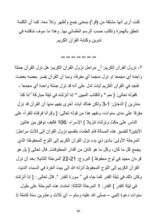 85
‫الكلمة‬ ‫أن‬ ‫كما‬ ،‫معا‬ ‫وتال‬ ‫وأظهر‬ ‫جمع‬ ‫بمعنى‬ )‫(قرأ‬ ‫من‬ ‫مشتقة‬ ‫أنها‬ ‫أرى‬ ‫كنت‬
‫في‬ ‫نناقشه‬ ‫سوف‬ ‫ما‬ ‫وهذا‬ .‫بها‬ ‫العثماني‬ ‫الرسم‬ ‫حسب‬ ‫وتكتب‬ ‫بالهمزة‬ ‫تنطق‬
.‫الكريم‬ ‫القرآن‬ ‫وكتابة‬ ‫تدوين‬
"" "" "" "" "" "" ""
٢
-
‫جملة‬ ‫القرأن‬ ‫نزل‬ ‫هل‬ :‫الكريم‬ ‫القرآن‬ ‫نزول‬ ‫مراحل‬ _‫أ‬ :‫الكريم‬ ‫القرآن‬ ‫نزول‬
،‫بعضا‬ ‫بعضه‬ ‫يفسر‬ ‫القرآن‬ ‫أن‬ ‫وبما‬ ،‫مفرقا‬ ‫أي‬ ‫منجما‬ ‫نزل‬ ‫او‬ ‫مجمعا‬ ‫أي‬ ‫واحدة‬
، ‫مجمعا‬ ‫أي‬ ‫واحدة‬ ‫جملة‬ ‫نزل‬ ‫قد‬ ‫أنه‬ ‫على‬ ‫تدل‬ ‫آيات‬ ‫الكريم‬ ‫القرآن‬ ‫في‬ ‫فنجد‬
‫أنزلناه‬ ‫إنا‬ * ‫المبين‬ ‫والكتاب‬ * ‫حم‬ { :‫تعالى‬ ‫كقوله‬
‫كنا‬ ‫إنا‬ ۚ ‫مباركة‬ ‫ليلة‬ ‫في‬
:‫الدخان‬ } ‫منذرين‬
1
-
3
‫نزل‬ ‫قد‬ ‫القرأن‬ ‫أن‬ ‫منها‬ ‫يفهم‬ ‫أخرى‬ ‫آيات‬ ‫هناك‬ ‫ولكن‬
‫على‬ ‫لتقرأه‬ ‫فرقناه‬ ‫وقرآنا‬ { :‫تعالى‬ ‫قوله‬ ‫من‬ ‫هذا‬ ‫ونفهم‬ ،‫سنوات‬ ‫مدى‬ ‫على‬ ‫مفرقا‬
: ‫اإلسراء‬ } ‫تنزيال‬ ‫ونزلناه‬ ‫مكث‬ ٰ
‫على‬ ‫الناس‬
106
‫هاتين‬ ‫بين‬ ‫نوفق‬ ‫فكيف‬
‫المس‬ ‫هذه‬ ‫لتفسير‬ ‫اآليتين؟‬
:‫مراحل‬ ‫ثالث‬ ‫إلى‬ ‫القرآن‬ ‫نزول‬ ‫بتقسيم‬ ‫العلماء‬ ‫قام‬ ‫ألة‬
‫الذي‬ ‫المحفوظ؛‬ ‫اللوح‬ ‫إلى‬ ‫الكريم‬ ‫القرآن‬ ‫نزل‬ ‫بدء‬ ‫ذي‬ ‫بادئ‬ :‫األولى‬ ‫المرحلة‬
‫هو‬ ‫بل‬ { ‫تعالى‬ ‫قال‬ .‫المخلوقات‬ ‫أقدار‬ ‫من‬ ‫كائن‬ ‫هو‬ ‫ما‬ ‫وكل‬ ،‫كان‬ ‫ما‬ ‫كل‬ ‫يجمع‬
:‫البروج‬ } ‫محفوظ‬ ‫لوح‬ ‫في‬ ‫مجيد‬ ‫قرءان‬
21
-
22
‫نز‬ ‫أن‬ ‫بعد‬ :‫الثانية‬ ‫المرحلة‬
‫ل‬
،‫الدنيا‬ ‫السماء‬ ‫في‬ ‫العزة‬ ‫بيت‬ ‫إلى‬ ‫هللا‬ ‫أنزله‬ ‫المحفوظ‬ ‫اللوح‬ ‫إلى‬ ‫الكريم‬ ‫القرآن‬
‫أنزلناه‬ ‫إنا‬ { : ‫تعالى‬ ‫قال‬ .“ ‫القدر‬ ‫سورة‬ ” ‫في‬ ‫جاء‬ ‫كما‬ ‫القدر‬ ‫ليلة‬ ‫في‬ ‫ذلك‬ ‫وكان‬
:‫القدر‬ } ‫القدر‬ ‫ليلة‬ ‫في‬
1
‫طول‬ ‫على‬ ‫المرحلة‬ ‫هذه‬ ‫امتدت‬ :‫الثالثة‬ ‫المرحلة‬
‫النبي‬ ‫دعوة‬ ‫سنوات‬
–
‫وس‬ ‫عليه‬ ‫هللا‬ ‫صلى‬
‫لم‬
–
‫إذ‬ ‫كاملة‬ ‫سنة‬ ‫وعشرين‬ ‫ثالث‬ ‫أي‬
 