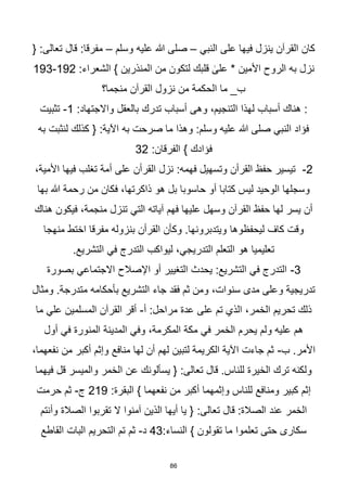 86
‫النبي‬ ‫على‬ ‫فيها‬ ‫ينزل‬ ‫القرآن‬ ‫كان‬
–
‫وسلم‬ ‫عليه‬ ‫هللا‬ ‫صلى‬
–
{ :‫تعالى‬ ‫قال‬ :‫مفرقا‬
:‫الشعراء‬ } ‫المنذرين‬ ‫من‬ ‫لتكون‬ ‫قلبك‬ ٰ
‫على‬ * ‫األمين‬ ‫الروح‬ ‫به‬ ‫نزل‬
192
-
193
‫منجما؟‬ ‫القرآن‬ ‫نزول‬ ‫من‬ ‫الحكمة‬ ‫ما‬ _‫ب‬
:‫واالجتهاد‬ ‫بالعقل‬ ‫تدرك‬ ‫أسباب‬ ‫وهى‬ ،‫التنجيم‬ ‫لهذا‬ ‫أسباب‬ ‫هناك‬ :
1
-
‫تثبيت‬
‫به‬ ‫لنثبت‬ ‫كذلك‬ { :‫اآلية‬ ‫به‬ ‫صرحت‬ ‫ما‬ ‫وهذا‬ :‫وسلم‬ ‫عليه‬ ‫هللا‬ ‫صلى‬ ‫النبي‬ ‫فؤاد‬
:‫الفرقان‬ } ‫فؤادك‬
32
2
-
،‫األمية‬ ‫فيها‬ ‫تغلب‬ ‫أمة‬ ‫على‬ ‫القرأن‬ ‫نزل‬ :‫فهمه‬ ‫وتسهيل‬ ‫القرأن‬ ‫حفظ‬ ‫تيسير‬
‫بها‬ ‫هللا‬ ‫رحمة‬ ‫من‬ ‫فكان‬ ،‫ذاكرتها‬ ‫هو‬ ‫بل‬ ‫حاسوبا‬ ‫أو‬ ‫كتابا‬ ‫ليس‬ ‫الوحيد‬ ‫وسجلها‬
‫هناك‬ ‫فيكون‬ ،‫منجمة‬ ‫تنزل‬ ‫التي‬ ‫آياته‬ ‫فهم‬ ‫عليها‬ ‫وسهل‬ ‫القرآن‬ ‫حفظ‬ ‫لها‬ ‫يسر‬ ‫أن‬
‫كاف‬ ‫وقت‬
‫ليحفظوها‬
‫منهجا‬ ‫اختط‬ ‫مفرقا‬ ‫بنزوله‬ ‫القرأن‬ ‫وكأن‬ .‫ويتدبرونها‬
.‫التشريع‬ ‫في‬ ‫التدرج‬ ‫ليواكب‬ ،‫التدريجي‬ ‫التعلم‬ ‫هو‬ ‫تعليميا‬
3
-
‫بصورة‬ ‫االجتماعي‬ ‫اإلصالح‬ ‫أو‬ ‫التغيير‬ ‫يحدث‬ :‫التشريع‬ ‫في‬ ‫التدرج‬
‫ومثال‬ .‫متدرجة‬ ‫بأحكامه‬ ‫التشريع‬ ‫جاء‬ ‫فقد‬ ‫ثم‬ ‫ومن‬ ،‫سنوات‬ ‫مدى‬ ‫وعلى‬ ‫تدريجية‬
‫أ‬ :‫مراحل‬ ‫عدة‬ ‫على‬ ‫تم‬ ‫الذي‬ ،‫الخمر‬ ‫تحريم‬ ‫ذلك‬
-
‫ما‬ ‫علي‬ ‫المسلمين‬ ‫القرآن‬ ‫أقر‬
‫المن‬ ‫المدينة‬ ‫وفي‬ ،‫المكرمة‬ ‫مكة‬ ‫في‬ ‫الخمر‬ ‫يحرم‬ ‫ولم‬ ‫عليه‬ ‫هم‬
‫أول‬ ‫في‬ ‫ورة‬
‫ب‬ .‫األمر‬
-
،‫نفعهما‬ ‫من‬ ‫أكبر‬ ‫وإثم‬ ‫منافع‬ ‫لها‬ ‫أن‬ ‫لهم‬ ‫لتبين‬ ‫الكريمة‬ ‫اآلية‬ ‫جاءت‬ ‫ثم‬
‫فيهما‬ ‫قل‬ ‫والميسر‬ ‫الخمر‬ ‫عن‬ ‫يسألونك‬ { :‫تعالى‬ ‫قال‬ .‫للناس‬ ‫الخيرة‬ ‫ترك‬ ‫ولكنه‬
:‫البقرة‬ } ‫نفعهما‬ ‫من‬ ‫أكبر‬ ‫وإثمهما‬ ‫للناس‬ ‫ومنافع‬ ‫كبير‬ ‫إثم‬
219
‫ج‬
-
‫حرمت‬ ‫ثم‬
:‫تعالى‬ ‫قال‬ :‫الصالة‬ ‫عند‬ ‫الخمر‬
‫وأنتم‬ ‫الصالة‬ ‫تقربوا‬ ‫ال‬ ‫آمنوا‬ ‫الذين‬ ‫أيها‬ ‫يا‬ {
:‫النساء‬ } ‫تقولون‬ ‫ما‬ ‫تعلموا‬ ‫حتى‬ ‫سكارى‬
43
‫د‬
-
‫القاطع‬ ‫البات‬ ‫التحريم‬ ‫تم‬ ‫ثم‬
 