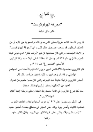 6
꧂
‫ث‬
‫ا‬‫ا‬‫اني‬
꧁
"‫الهولوكوست‬ ‫"محرقة‬
:‫بقلم‬
‫أسامة‬ ‫منار‬
_________________
‫من‬ ‫أو‬ ،‫قبل‬ ‫من‬ ‫به‬ ‫تسمع‬ ‫لم‬ َ‫أنك‬ ‫أو‬ ،‫الشيء‬ ‫بعض‬ ‫اا‬‫ب‬‫غري‬ ‫االسم‬ ‫هذا‬ َ‫لك‬ ‫يبدو‬ ‫قد‬
"‫الهولوكوست‬ ‫"محرقة‬ ‫أي‬ ‫لليهود‬ ‫هتلر‬ ‫حرق‬ ‫عن‬ ‫سمعت‬ ‫قد‬ ‫تكون‬ ‫أن‬ ‫الممكن‬
"‫هتلر‬ ‫"أدولف‬ ‫الزعيم‬ ‫ُها‬‫ب‬ ِ‫صاح‬ ‫كان‬ ‫والتي‬ ،‫الجماعية‬ ‫اإلبادة‬ ‫أو‬
‫قيادة‬ ‫تولى‬ ‫الذي‬
‫عام‬ ‫النازي‬ ‫الحزب‬
١٩٢١
‫الرئيس‬ ‫وفاة‬ ‫بعد‬ ،‫للبالد‬ ‫أعلى‬ ‫اا‬‫د‬‫قائ‬ ‫نفسه‬ ‫وأعلن‬ ،‫م‬
‫عام‬ "‫"هيندنبورغ‬ ‫األلماني‬
١٩٣٤
.‫م‬
‫المجتمع‬ ‫في‬ ‫كأعضاء‬ ‫كفاءتهم‬ ‫يروا‬ ‫لم‬ ‫الذين‬ ‫األشخاص‬ ‫باضطهاد‬ ‫النازيون‬ ‫قام‬
.‫للدولة‬ ‫ا‬‫ء‬‫أعدا‬ ‫اعتبروهم‬ ‫الذين‬ ،‫اليهود‬ ‫أبرزهم‬ ‫وكان‬ ،‫األلماني‬
‫دخول‬ ‫من‬ ‫منعهم‬ :‫منها‬ ‫كان‬ ‫والتي‬ ،‫اليهود‬ ‫ضد‬ ‫ا‬‫ة‬‫عديد‬ ‫ا‬‫ا‬‫ن‬‫قواني‬ ‫النازيون‬ ‫أصدر‬
.‫معينة‬ ‫لوظائف‬ ‫توليهم‬ ‫وحظر‬ ،‫األماكن‬ ‫من‬ ‫العديد‬
‫أعداء‬ ‫إليها‬ ‫يرسلوا‬ ‫حتى‬ ‫اعتقال؛‬ ‫معسكرات‬ ‫إقامة‬ ‫في‬ ‫النازيون‬ ‫شرع‬ ‫ذلك‬ ‫بعد‬
."‫"اليهود‬ ‫الدولة‬
‫عام‬ ‫سبتمبر‬ ‫من‬ ‫األول‬ ‫وفى‬
١٩٣٩
‫الحرب‬ ‫واندلعت‬ ،‫بولندا‬ ‫ألمانيا‬ ‫غزت‬ ،‫م‬
‫عليها‬ ‫أطلقوا‬ ،‫محددة‬ ‫مناطق‬ ‫في‬ ‫العيش‬ ‫على‬ ‫بولندا‬ ‫يهود‬ ‫جبر‬ُ‫وأ‬ ،‫الثانية‬ ‫العالمية‬
‫منهم‬ ‫الكثير‬ ‫تل‬ُ‫ق‬‫و‬ ،‫اليهود‬ ‫من‬ ‫الكثير‬ ‫فيها‬ ‫عانى‬ ‫والتي‬ ،"‫اليهودية‬ ‫"األحياء‬
.‫وقتها‬
 