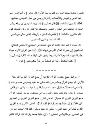 87
‫آمنوا‬ ‫الذين‬ ‫أيها‬ ‫يا‬ { ‫تعالى‬ ‫قال‬ :‫األمر‬ ‫لهذا‬ ‫والقلوب‬ ‫العقول‬ ‫تهيأت‬ ‫بعدما‬ ،‫للخمر‬
‫فاجتنبوه‬ ‫الشيطان‬ ‫عمل‬ ‫من‬ ‫رجس‬ ‫واألزالم‬ ‫واألنصاب‬ ‫والميسر‬ ‫الخمر‬ ‫إنما‬
:‫المائدة‬ } ‫تفلحون‬ ‫لعلكم‬
90
‫بينكم‬ ‫يوقع‬ ‫أن‬ ‫الشيطان‬ ‫يريد‬ ‫إنما‬ { : ‫تعالى‬ ‫قال‬
‫ويصدكم‬ ‫والميسر‬ ‫الخمر‬ ‫في‬ ‫والبغضاء‬ ‫العداوة‬
‫فهل‬ ‫الصالة‬ ‫وعن‬ ‫هللا‬ ‫ذكر‬ ‫عن‬
:‫المائدة‬ } ‫منتهون‬ ‫أنتم‬
91
‫في‬ ‫جرت‬ ‫حتى‬ ‫الخمر‬ ‫وأريقت‬ ، ‫الدنان‬ ‫فكسرت‬
.‫المسلمون‬ ‫وانتهى‬ ،‫المدينة‬ ‫سكك‬
4
-
‫فيحتاج‬ ‫اإلسالمي‬ ‫المجتمع‬ ‫في‬ ‫تحدث‬ ‫الوقائع‬ ‫كانت‬ :‫الحوادث‬ ‫مسايرة‬
‫مبينة‬ ‫الكريم‬ ‫القرأن‬ ‫من‬ ‫آيات‬ ‫فتنزل‬ ،‫فيها‬ ‫الشرعي‬ ‫الحكم‬ ‫معرفة‬ ‫إلى‬ ‫المسلمون‬
{ :‫تعالى‬ ‫قال‬ .‫المماثلة‬ ‫الوقائع‬ ‫على‬ ‫يطبق‬ ‫تشريعا‬ ‫الحكم‬ ‫فيصبح‬ ،‫فيها‬ ‫هللا‬ ‫حكم‬
‫ح‬ ۡ
‫لدن‬ ‫من‬ ۡ
‫فصلت‬ ‫ثم‬ ‫تهۥ‬ٰ‫ءاي‬ ۡ
‫كمت‬ ۡ
‫أح‬ ‫ب‬ٰ‫ت‬‫ك‬ ۚ
‫ر‬ۤ‫ال‬
:‫هود‬ } ‫خبير‬ ‫كيم‬
1
"" "" "" "" "" "" ""
٣
-
‫المرحلة‬ :‫الكريم‬ ‫القرآن‬ ‫جمع‬ _‫أ‬ :‫الكريم‬ ‫القرآن‬ ‫وتدوين‬ ‫جمع‬ ‫مراحل‬
‫إذ‬ ،‫واحد‬ ‫مجلد‬ ‫في‬ ‫وسلم‬ ‫عليه‬ ‫هللا‬ ‫صلى‬ ‫هللا‬ ‫رسول‬ ‫وقت‬ ‫القرأن‬ ‫يجمع‬ ‫لم‬ :‫األولى‬
‫في‬ ‫متفرقا‬ ‫وكان‬ ،‫والحوادث‬ ‫الوقائع‬ ‫حسب‬ ‫منجما‬ ‫يتنزل‬ ‫ألنه‬ ‫لجمعه‬ ‫داعي‬ ‫ال‬
‫ول‬ ‫وجريد‬ ‫صحف‬ ‫في‬ ‫منه‬ ‫الناس‬ ‫بعض‬ ‫كتب‬ ‫وقد‬ ،‫الرجال‬ ‫صدور‬
‫أن‬ ‫إال‬ .‫خاف‬
‫الصدور‬ ‫في‬ ‫الكريم‬ ‫القرأن‬ ‫جمع‬ :‫األول‬ ‫المعنى‬ :‫معنيان‬ ‫له‬ ‫الكريم‬ ‫القرأن‬ ‫جمع‬
:‫القيامة‬ }‫وقرآنه‬ ‫جمعه‬ ‫علينا‬ ‫إن‬ { :‫حفظا‬ ‫أي‬
17
‫القرأن‬ ‫جمع‬ :‫الثاني‬ ‫المعنى‬
‫النبي‬ ‫عهد‬ ‫في‬ ‫كتابة‬ ‫الكريم‬
–
‫وسلم‬ ‫عليه‬ ‫هللا‬ ‫صلى‬
–
‫متواترا‬ ‫“حفظه‬ ‫كان‬ ‫فقد‬
:”‫السطور‬ ‫في‬ ‫ومكتوبا‬ ،‫الصدور‬ ‫في‬
‫فاتبع‬ ‫قرأناه‬ ‫فإذا‬ ‫وقرآنه‬ ‫جمعه‬ ‫علينا‬ ‫إن‬ {
 