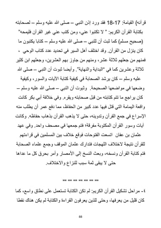 88
:‫القيامة‬ }‫قرآنه‬
17
-
18
‫النبي‬ ‫إذن‬ ‫ورد‬ ‫فقد‬
–
‫وسلم‬ ‫عليه‬ ‫هللا‬ ‫صلى‬
–
‫لصحابته‬
”‫فليمحه‬ ‫القرآن‬ ‫غير‬ ‫عني‬ ‫كتب‬ ‫ومن‬ ،‫عني‬ ‫تكتبوا‬ ‫ال‬ ” :‫الكريم‬ ‫القرأن‬ ‫بكتابة‬
‫للنبي‬ ‫أن‬ ‫ثبت‬ ‫كما‬ )‫مسلم‬ ‫(صحيح‬
–
‫وسلم‬ ‫عليه‬ ‫هللا‬ ‫صلى‬
–
‫ما‬ ‫يكتبون‬ ‫كتابا‬
‫تحدي‬ ‫في‬ ‫السير‬ ‫أهل‬ ‫اختلف‬ ‫وقد‬ .‫القرأن‬ ‫من‬ ‫ينزل‬ ‫كان‬
، ‫الوحي‬ ‫كتاب‬ ‫عدد‬ ‫د‬
‫كثير‬ ‫ابن‬ ‫وجعلهم‬ ،‫العشرين‬ ‫بهم‬ ‫جاوز‬ ‫من‬ ‫ومنهم‬ ،‫عشر‬ ‫ثالثة‬ ‫جعلهم‬ ‫من‬ ‫فمنهم‬
‫النبي‬ ‫أن‬ ‫ثبوت‬ ‫وأيضا‬ .”‫والنهاية‬ ‫“البداية‬ ‫في‬ ‫كما‬ ‫وعشرين‬ ‫ثالثة‬
–
‫هللا‬ ‫صلى‬
‫وسلم‬ ‫عليه‬
–
‫وكيفية‬ ،‫والسور‬ ‫اآليات‬ ‫كتابة‬ ‫كيفية‬ ‫في‬ ‫الصحابة‬ ‫يرشد‬ ‫كان‬
‫وثب‬ .‫الصحيحة‬ ‫مواضعها‬ ‫في‬ ‫وضعها‬
‫النبي‬ ‫أن‬ ‫وت‬
–
‫وسلم‬ ‫عليه‬ ‫هللا‬ ‫صلى‬
–
‫كانت‬ ‫بكر‬ ‫أبي‬ ‫خالفة‬ ‫وفي‬ .‫ويقره‬ ‫صحابته‬ ‫قبل‬ ‫من‬ ‫كتابته‬ ‫تتم‬ ‫ما‬ ‫يراجع‬ ‫كان‬
‫منه‬ ‫يطلب‬ ‫أن‬ ‫عمر‬ ‫دفع‬ ‫مما‬ ،‫الحفاظ‬ ‫من‬ ‫كبير‬ ‫عدد‬ ‫فيها‬ ‫قتل‬ ‫التي‬ ‫اليمامة‬ ‫واقعة‬
‫وكانت‬ .‫حفاظه‬ ‫بذهاب‬ ‫القرأن‬ ‫يذهب‬ ‫ال‬ ‫حتى‬ ،‫وتدوينه‬ ‫القرأن‬ ‫جمع‬ ‫في‬ ‫اإلسراع‬
‫ال‬ ‫وسور‬ ‫آيات‬
‫عهد‬ ‫وفي‬ .‫واحد‬ ‫مصحف‬ ‫في‬ ‫جمعها‬ ‫فتم‬ ‫مفرقة؛‬ ‫المكتوبة‬ ‫قرأن‬
‫قراءتهم‬ ‫في‬ ‫المسلمين‬ ‫بين‬ ‫خالف‬ ‫فوقع‬ ‫الفتوحات‬ ‫اتسعت‬ ‫عفان‬ ‫بن‬ ‫عثمان‬
‫الصحابة‬ ‫علماء‬ ‫وجمع‬ ‫الموقف‬ ‫عثمان‬ ‫فتدارك‬ ‫اللهجات‬ ‫الختالف‬ ‫نتيجة‬ ‫للقرأن‬
‫عداها‬ ‫ما‬ ‫كل‬ ‫بحرق‬ ‫وأمر‬ ‫األمصار‬ ‫إلى‬ ‫النسخ‬ ‫وبعث‬ ،‫ونسخه‬ ‫القرأن‬ ‫كتابة‬ ‫فتم‬
‫حت‬
.‫واالختالف‬ ‫للنزاع‬ ‫سبب‬ ‫ثمة‬ ‫يبقى‬ ‫ال‬ ‫ى‬
"" "" "" "" "" "" ""
٤
-
‫كما‬ ،‫واسع‬ ‫نطاق‬ ‫على‬ ‫تستعمل‬ ‫الكتابة‬ ‫تكن‬ ‫لم‬ :‫الكريم‬ ‫القرأن‬ ‫تشكيل‬ ‫مراحل‬
‫نقطا‬ ‫هناك‬ ‫يكن‬ ‫لم‬ ‫والكتابة‬ ‫القراءة‬ ‫يعرفون‬ ‫للذين‬ ‫وحتى‬ ،‫يعرفها‬ ‫من‬ ‫قليل‬ ‫كان‬
 