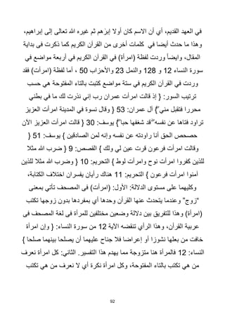 92
،‫إبراهيم‬ ‫إلى‬ ‫تعالى‬ ‫هللا‬ ‫غيره‬ ‫ثم‬ ‫هم‬ ٰ
‫إبر‬ ‫أوال‬ ‫كان‬ ‫االسم‬ ‫أن‬ ‫أي‬ ،‫القديم‬ ‫العهد‬ ‫في‬
‫بداية‬ ‫فى‬ ‫ذكرت‬ ‫كما‬ ‫الكريم‬ ‫القرآن‬ ‫من‬ ‫أخرى‬ ‫كلمات‬ ‫في‬ ‫أيضا‬ ‫حدث‬ ‫ما‬ ‫وهذا‬
‫في‬ ‫مواضع‬ ‫أربعة‬ ‫في‬ ‫الكريم‬ ‫القرآن‬ ‫في‬ )‫(امرأة‬ ‫لفظة‬ ‫وردت‬ ‫ا‬‫ا‬‫وايض‬ ،‫المقال‬
‫النساء‬ ‫سورة‬
12
‫و‬
128
‫والنمل‬
23
‫واألحزاب‬
50
،
‫فقد‬ )‫(امرأت‬ ‫لفظة‬ ‫أما‬
‫حسب‬ ‫هي‬ ‫المفتوحة‬ ‫بالتاء‬ ‫كتبت‬ ‫مواضع‬ ‫ستة‬ ‫في‬ ‫الكريم‬ ‫القرآن‬ ‫في‬ ‫وردت‬
‫بطني‬ ‫في‬ ‫ما‬ ‫لك‬ ‫نذرت‬ ‫إني‬ ‫رب‬ ‫عمران‬ ‫امرأت‬ ‫قالت‬ ‫إذ‬ { :‫السور‬ ‫ترتيب‬
:‫عمران‬ ‫آل‬ }ۖ ‫مني‬ ‫فتقبل‬ ‫محررا‬
53
‫العزيز‬ ‫امرأت‬ ‫المدينة‬ ‫في‬ ‫نسوة‬ ‫وقال‬ {
‫يوسف‬ }ۖ ‫حبا‬ ‫شغفها‬ ‫قد‬ ۖ ‫نفسه‬ ‫عن‬ ‫فتاها‬ ‫تراود‬
:
30
‫اآلن‬ ‫العزيز‬ ‫امرأت‬ ‫قالت‬ {
:‫يوسف‬ } ‫الصادقين‬ ‫لمن‬ ‫وإنه‬ ‫نفسه‬ ‫عن‬ ‫راودته‬ ‫أنا‬ ‫الحق‬ ‫حصحص‬
51
{
:‫القصص‬ } ‫ولك‬ ‫لي‬ ‫عين‬ ‫قرت‬ ‫فرعون‬ ‫امرأت‬ ‫وقالت‬
9
‫مثال‬ ‫هللا‬ ‫ضرب‬ {
:‫التحريم‬ } ‫لوط‬ ‫وامرأت‬ ‫نوح‬ ‫امرأت‬ ‫كفروا‬ ‫للذين‬
10
‫للذين‬ ‫مثال‬ ‫هللا‬ ‫وضرب‬ {
:‫التحريم‬ } ‫فرعون‬ ‫امرأت‬ ‫آمنوا‬
11
‫هناك‬
،‫الكتابة‬ ‫اختالف‬ ‫يفسران‬ ‫رأيان‬
‫بمعنى‬ ‫تأتي‬ ‫المصحف‬ ‫فى‬ )‫(امرأت‬ :‫األول‬ :‫الداللة‬ ‫مستوى‬ ‫على‬ ‫وكليهما‬
‫تكتب‬ ‫زوجها‬ ‫بدون‬ ‫بمفردها‬ ‫أي‬ ‫وحدها‬ ‫القرأن‬ ‫عنها‬ ‫يتحدث‬ ‫وعندما‬ ”‫“زوج‬
‫فى‬ ‫المصحف‬ ‫لغة‬ ‫فى‬ ‫للمرأة‬ ‫مختلفين‬ ‫وضعين‬ ‫داللة‬ ‫بين‬ ‫للتفريق‬ ‫وهذا‬ )‫(امرأة‬
‫تنقضه‬ ‫الرأي‬ ‫وهذا‬ ،‫القرأن‬ ‫عربية‬
‫اآلية‬
12
‫امرأة‬ ‫وإن‬ { :‫النساء‬ ‫سورة‬ ‫من‬
} ‫صلحا‬ ‫بينهما‬ ‫يصلحا‬ ‫أن‬ ‫عليهما‬ ‫جناح‬ ‫فال‬ ‫إعراضا‬ ‫أو‬ ‫نشوزا‬ ‫بعلها‬ ‫من‬ ‫خافت‬
:‫النساء‬
12
‫نعرف‬ ‫امرأة‬ ‫كل‬ :‫الثاني‬ .‫التفسير‬ ‫هذا‬ ‫يهدم‬ ‫مما‬ ‫متزوجة‬ ‫هنا‬ ‫فالمرأة‬
‫تكتب‬ ‫هي‬ ‫من‬ ‫نعرف‬ ‫ال‬ ‫أي‬ ‫نكرة‬ ‫امرأة‬ ‫وكل‬ ،‫المفتوحة‬ ‫بالتاء‬ ‫تكتب‬ ‫هي‬ ‫من‬
 