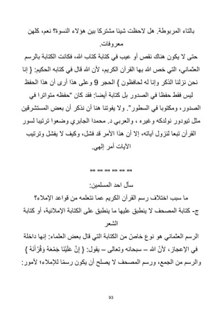 93
‫كلهن‬ ،‫نعم‬ ‫النسوة؟‬ ‫هؤالء‬ ‫بين‬ ‫مشتركا‬ ‫شيئا‬ ‫الحظت‬ ‫هل‬ .‫المربوطة‬ ‫بالتاء‬
.‫معروفات‬
‫بالرسم‬ ‫الكتابة‬ ‫فكانت‬ ،‫هللا‬ ‫كتاب‬ ‫كتابة‬ ‫في‬ ‫عيب‬ ‫أو‬ ‫نقص‬ ‫هناك‬ ‫يكون‬ ‫ال‬ ‫حتى‬
‫إنا‬ { :‫الحكيم‬ ‫كتابه‬ ‫في‬ ‫قال‬ ‫هللا‬ ‫ألن‬ ،‫الكريم‬ ‫القرآن‬ ‫بها‬ ‫هللا‬ ‫خص‬ ‫التي‬ ،‫العثماني‬
‫الحجر‬ } ‫لحافظون‬ ‫له‬ ‫وإنا‬ ‫الذكر‬ ‫نزلنا‬ ‫نحن‬
9
‫الحفظ‬ ‫هذا‬ ‫أن‬ ‫أرى‬ ‫هذا‬ ‫وعلى‬
‫فقد‬ :‫أيضا‬ ‫كتابة‬ ‫بل‬ ‫الصدور‬ ‫في‬ ‫حفظا‬ ‫فقط‬ ‫ليس‬
‫في‬ ‫متواترا‬ ‫“حفظه‬ ‫كان‬
‫المستشرقين‬ ‫بعض‬ ‫أن‬ ‫نذكر‬ ‫أن‬ ‫هنا‬ ‫يفوتنا‬ ‫وال‬ .”‫السطور‬ ‫في‬ ‫ومكتوبا‬ ،‫الصدور‬
‫لسور‬ ‫ترتيبا‬ ‫وضعوا‬ ‫الجابري‬ ‫محمدا‬ .‫د‬ ‫والعربي‬ ، ‫وغيره‬ ‫نولدكه‬ ‫تيودور‬ ‫مثل‬
‫وترتيب‬ ‫يفشل‬ ‫ال‬ ‫وكيف‬ ،‫فشل‬ ‫قد‬ ‫األمر‬ ‫هذا‬ ‫أن‬ ‫إال‬ ،‫آياته‬ ‫لنزول‬ ‫تبعا‬ ‫القرأن‬
.‫إلهي‬ ‫أمر‬ ‫اآليات‬
"" "" "" "" "" ""
:‫المسلمين‬ ‫احد‬ ‫سأل‬
‫اإلمالء؟‬ ‫قواعد‬ ‫من‬ ‫نتعلمه‬ ‫عما‬ ‫الكريم‬ ‫القرآن‬ ‫رسم‬ ‫اختالف‬ ‫سبب‬ ‫ما‬
‫ج‬
-
‫كتابة‬ ‫أو‬ ،‫اإلمالئية‬ ‫الكتابة‬ ‫على‬ ‫ينطبق‬ ‫ما‬ ‫عليها‬ ‫ينطبق‬ ‫ال‬ ‫المصحف‬ ‫كتابة‬
‫الشعر‬
‫داخلة‬ ‫إنها‬ :‫العلماء‬ ‫بعض‬ ‫قال‬ ‫التي‬ ‫الكتابة‬ ‫من‬ ّ‫خاص‬ ‫نوع‬ ‫هو‬ ‫العثماني‬ ‫الرسم‬
‫هللا‬ ّ‫ألن‬ ،‫اإلعجاز‬ ‫في‬
–
‫وتعالى‬ ‫سبحانه‬
–
} ُ‫ه‬َ‫ن‬َ‫آ‬ ْ‫ر‬ُ‫ق‬ َ‫و‬ ُ‫ه‬َ‫ع‬ْ‫م‬َ‫ج‬ ‫َا‬‫ن‬ْ‫ي‬َ‫ل‬َ‫ع‬ ‫ه‬‫ن‬ِ‫إ‬ { :‫يقول‬
:‫ألمور‬ ‫لإلمالء؛‬ ‫ا‬‫ا‬‫م‬‫رس‬ ‫يكون‬ ‫أن‬ ‫يصلح‬ ‫ال‬ ‫المصحف‬ ‫ورسم‬ ،‫الجمع‬ ‫من‬ ‫والرسم‬
 